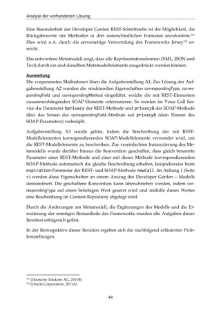 Analyse der vorhandenen Lösung
44
Eine Besonderheit der Developer Garden REST-Schnittstelle ist die Möglichkeit, die
Rückgabewerte der Methoden in drei unterschiedlichen Formaten anzufordern.101
Dies wird u.A. durch die serverseitige Verwendung des Frameworks Jersey102
er-
reicht.
Das entworfene Metamodell zeigt, dass alle Repräsentationsformen (XML, JSON und
Text) durch ein und dieselben Metamodellelemente ausgedrückt werden können.
Auswertung
Die vorgenannten Maßnahmen lösen die Aufgabenstellung A1. Zur Lösung der Auf-
gabenstellung A2 wurden die strukturellen Eigenschaften correspondingType, corres-
pondingField und correspondingMethod eingeführt, welche die mit REST-Elementen
zusammenhängenden SOAP-Elemente referenzieren. So werden im Voice Call Ser-
vice die Parameter bprivacy der REST-Methode und privacyB der SOAP-Methode
über das Setzen des correspondingField-Attributs auf privacyB (dem Namen des
SOAP-Parameters) verknüpft.
Aufgabenstellung A3 wurde gelöst, indem die Beschreibung der mit REST-
Modellelementen korrespondierenden SOAP-Modellelemente verwendet wird, um
die REST-Modellelemente zu beschreiben. Zur vereinfachten Instanziierung des Me-
tamodells wurde darüber hinaus die Konvention geschaffen, dass gleich benannte
Parameter einer REST-Methode und einer mit dieser Methode korrespondierenden
SOAP-Methode automatisch die gleiche Beschreibung erhalten, beispielsweise beim
expiration-Parameter der REST- und SOAP-Methode newCall. Im Anhang 1 (Seite
v) werden diese Eigenschaften an einem Auszug des Developer Garden – Modells
demonstriert. Die geschaffene Konvention kann überschrieben werden, indem cor-
respondingType auf einen beliebigen Wert gesetzt wird und mithilfe dieses Wertes
eine Beschreibung im Content-Repository abgelegt wird.
Durch die Änderungen am Metamodell, die Ergänzungen des Modells und die Er-
weiterung der sonstigen Bestandteile des Frameworks wurden alle Aufgaben dieser
Iteration erfolgreich gelöst.
In der Retrospektive dieser Iteration ergeben sich die nachfolgend erläuterten Prob-
lemstellungen.
101
(Deutsche Telekom AG, 2011B)
102
(Oracle Corporation, 2011A)
 