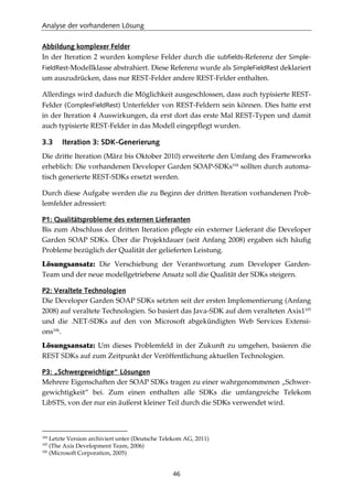 Analyse der vorhandenen Lösung
46
Abbildung komplexer Felder
In der Iteration 2 wurden komplexe Felder durch die subfields-Referenz der Simple-
FieldRest-Modellklasse abstrahiert. Diese Referenz wurde als SimpleFieldRest deklariert
um auszudrücken, dass nur REST-Felder andere REST-Felder enthalten.
Allerdings wird dadurch die Möglichkeit ausgeschlossen, dass auch typisierte REST-
Felder (ComplexFieldRest) Unterfelder von REST-Feldern sein können. Dies hatte erst
in der Iteration 4 Auswirkungen, da erst dort das erste Mal REST-Typen und damit
auch typisierte REST-Felder in das Modell eingepﬂegt wurden.
3.3 Iteration 3: SDK-Generierung
Die dritte Iteration (März bis Oktober 2010) erweiterte den Umfang des Frameworks
erheblich: Die vorhandenen Developer Garden SOAP-SDKs104
sollten durch automa-
tisch generierte REST-SDKs ersetzt werden.
Durch diese Aufgabe werden die zu Beginn der dritten Iteration vorhandenen Prob-
lemfelder adressiert:
P1: Qualitätsprobleme des externen Lieferanten
Bis zum Abschluss der dritten Iteration pﬂegte ein externer Lieferant die Developer
Garden SOAP SDKs. Über die Projektdauer (seit Anfang 2008) ergaben sich häuﬁg
Probleme bezüglich der Qualität der gelieferten Leistung.
Lösungsansatz: Die Verschiebung der Verantwortung zum Developer Garden-
Team und der neue modellgetriebene Ansatz soll die Qualität der SDKs steigern.
P2: Veraltete Technologien
Die Developer Garden SOAP SDKs setzten seit der ersten Implementierung (Anfang
2008) auf veraltete Technologien. So basiert das Java-SDK auf dem veralteten Axis1105
und die .NET-SDKs auf den von Microsoft abgekündigten Web Services Extensi-
ons106
.
Lösungsansatz: Um dieses Problemfeld in der Zukunft zu umgehen, basieren die
REST SDKs auf zum Zeitpunkt der Veröffentlichung aktuellen Technologien.
P3: „Schwergewichtige“ Lösungen
Mehrere Eigenschaften der SOAP SDKs tragen zu einer wahrgenommenen „Schwer-
gewichtigkeit“ bei. Zum einen enthalten alle SDKs die umfangreiche Telekom
LibSTS, von der nur ein äußerst kleiner Teil durch die SDKs verwendet wird.
104
Letzte Version archiviert unter (Deutsche Telekom AG, 2011)
105
(The Axis Development Team, 2006)
106
(Microsoft Corporation, 2005)
 
