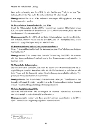 Analyse der vorhandenen Lösung
47
Zum anderen benötigt das Java-SDK für die Ausführung 7 Mbyte an Java *.jar-
Dateien, obwohl die *.jar-Datei des SDKs selbst nur 400 kByte belegt.
Lösungsansatz: Die neuen SDKs sollen mit so wenigen Abhängigkeiten, wie mög-
lich implementiert werden.
P4: Eingeschränkte Anwendbarkeit des Java SDKs
Durch die Abhängigkeit des Java-SDKs von mehreren externen Bibliotheken ist das
SDK nur sehr umständlich innerhalb des Java-Applikationsservers JBoss oder mit
dem Framework Struts verwendbar.107
Lösungsansatz: Das Java-SDK soll gar keine Abhängigkeiten zu externen Bibliothe-
ken enthalten. Darüber hinaus soll das Java-SDK Java 1.4 – kompatibel sein, sodass
es auch in Legacy-Lösungen integriert werden kann.
P5: Kommunikations-Overhead und Ressourcenverbrauch
Dieses Problemfeld entsteht durch die Verwendung von SOAP als Kommunikations-
Architekturstil.108
Lösungsansatz: Es ist zu erwarten, dass die Verwendung des REST - Architektur-
stils den Kommunikations-Overhead, sowie den Ressourcenverbrauch deutlich re-
duzieren kann.
P6: Mangelhafte Dokumentation
Die Dokumentation der SDKs, vor allem die Source Code-Kommentare sind mit ei-
nigen Mängeln behaftet. So sind sie nicht für alle SDKs einheitlich, enthalten sprach-
liche Fehler und die Semantik einiger Beschreibungen unterscheidet sich im Ver-
gleich zur Benutzerdokumentation erheblich.
Lösungsansatz: Die Source-Code Dokumentation wird per Transformation aus
demselben Content-Repository extrahiert, wie die Benutzerdokumentation. Dadurch
werden Fehler und Ungleichmäßigkeiten ausgeschlossen.
P7: Keine Testfähigkeit des SDKs
Die SDKs enthalten Unit-Tests, die lediglich im internen Telekom-Netz ausführbar
sind, nicht jedoch von den letztendlichen Benutzern.
Lösungsansatz: Es werden Unit-Tests generiert, die von jedem Nutzer in der Deve-
loper Garden Mock-Umgebung ausgeführt werden können.
107
(Zimmer, 2009)
108
Siehe auch „SOAP“ (Seite 8)
 
