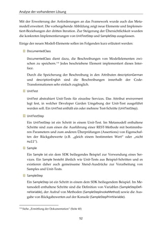 Analyse der vorhandenen Lösung
52
Mit der Erweiterung der Anforderungen an das Framework wurde auch das Meta-
modell erweitert. Die vorhergehende Abbildung zeigt neue Elemente und Implemen-
tiert-Beziehungen der dritten Iteration. Zur Steigerung der Übersichtlichkeit wurden
die konkreten Implementierungen von UnitTestStep und SampleStep ausgelassen.
Einige der neuen Modell-Elemente sollen im Folgenden kurz erläutert werden:
DocumentedClass
DocumentedClass dient dazu, die Beschreibungen von Modellelementen zwi-
schen zu speichern.114
Jedes beschriebene Element implementiert dieses Inter-
face.
Durch die Speicherung der Beschreibung in den Attributen descriptionGerman
und descriptionEnglish sind die Beschreibungen innerhalb der Code-
Transformationen sehr einfach zugänglich.
UnitTest
UnitTest abstrahiert Unit-Tests für einzelne Services. Das Attribut environment
legt fest, in welcher Developer Garden Umgebung der Unit-Test ausgeführt
werden soll. Ein UnitTest enthält ein oder mehrere Test-Schritte (UnitTestStep).
UnitTestStep
Ein UnitTestStep ist ein Schritt in einem Unit-Test. Im Metamodell enthaltene
Schritte sind zum einen die Ausführung einer REST-Methode mit bestimmba-
ren Parametern und zum anderen Überprüfungen (Assertions) von Eigenschaf-
ten der Rückgabewerte (z.B. „gleich einem bestimmten Wert“ oder „nicht
null“).
Sample
Ein Sample ist ein dem SDK beiliegendes Beispiel zur Verwendung eines Ser-
vices. Ein Sample besteht ähnlich wie Unit-Tests aus Beispiel-Schritten und es
existieren daher auch gemeinsame Xtend-Ausdrücke zur Verarbeitung von
Samples und Unit-Tests.
SampleStep
Ein SampleStep ist ein Schritt in einem dem SDK beiliegendem Beispiel. Im Me-
tamodell enthaltene Schritte sind die Deﬁnition von Variablen (SampleStepDefi-
neVariable), der Aufruf von Methoden (SampleStepInvokeMethod) sowie die Aus-
gabe von Rückgabewerten auf der Konsole (SampleStepPrintVariable).
114
Siehe „Ermittlung der Dokumentation“ (Seite 40)
 