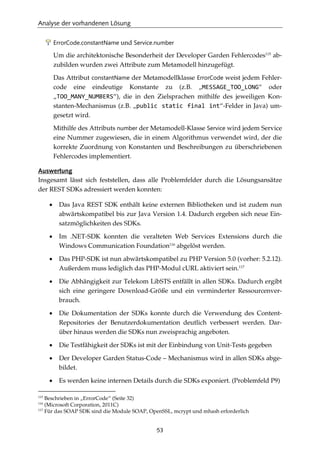 Analyse der vorhandenen Lösung
53
ErrorCode.constantName und Service.number
Um die architektonische Besonderheit der Developer Garden Fehlercodes115
ab-
zubilden wurden zwei Attribute zum Metamodell hinzugefügt.
Das Attribut constantName der Metamodellklasse ErrorCode weist jedem Fehler-
code eine eindeutige Konstante zu (z.B. „MESSAGE_TOO_LONG“ oder
„TOO_MANY_NUMBERS“), die in den Zielsprachen mithilfe des jeweiligen Kon-
stanten-Mechanismus (z.B. „public static final int“-Felder in Java) um-
gesetzt wird.
Mithilfe des Attributs number der Metamodell-Klasse Service wird jedem Service
eine Nummer zugewiesen, die in einem Algorithmus verwendet wird, der die
korrekte Zuordnung von Konstanten und Beschreibungen zu überschriebenen
Fehlercodes implementiert.
Auswertung
Insgesamt lässt sich feststellen, dass alle Problemfelder durch die Lösungsansätze
der REST SDKs adressiert werden konnten:
• Das Java REST SDK enthält keine externen Bibliotheken und ist zudem nun
abwärtskompatibel bis zur Java Version 1.4. Dadurch ergeben sich neue Ein-
satzmöglichkeiten des SDKs.
• Im .NET-SDK konnten die veralteten Web Services Extensions durch die
Windows Communication Foundation116
abgelöst werden.
• Das PHP-SDK ist nun abwärtskompatibel zu PHP Version 5.0 (vorher: 5.2.12).
Außerdem muss lediglich das PHP-Modul cURL aktiviert sein.117
• Die Abhängigkeit zur Telekom LibSTS entfällt in allen SDKs. Dadurch ergibt
sich eine geringere Download-Größe und ein verminderter Ressourcenver-
brauch.
• Die Dokumentation der SDKs konnte durch die Verwendung des Content-
Repositories der Benutzerdokumentation deutlich verbessert werden. Dar-
über hinaus werden die SDKs nun zweisprachig angeboten.
• Die Testfähigkeit der SDKs ist mit der Einbindung von Unit-Tests gegeben
• Der Developer Garden Status-Code – Mechanismus wird in allen SDKs abge-
bildet.
• Es werden keine internen Details durch die SDKs exponiert. (Problemfeld P9)
115
Beschrieben in „ErrorCode“ (Seite 32)
116
(Microsoft Corporation, 2011C)
117
Für das SOAP SDK sind die Module SOAP, OpenSSL, mcrypt und mhash erforderlich
 