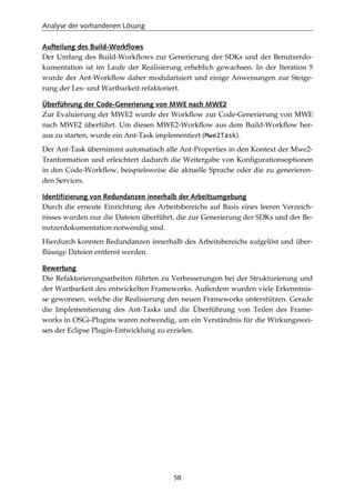 Analyse der vorhandenen Lösung
58
Aufteilung des Build-Workflows
Der Umfang des Build-Workﬂows zur Generierung der SDKs und der Benutzerdo-
kumentation ist im Laufe der Realisierung erheblich gewachsen. In der Iteration 5
wurde der Ant-Workﬂow daher modularisiert und einige Anweisungen zur Steige-
rung der Les- und Wartbarkeit refaktoriert.
Überführung der Code-Generierung von MWE nach MWE2
Zur Evaluierung der MWE2 wurde der Workﬂow zur Code-Generierung von MWE
nach MWE2 überführt. Um diesen MWE2-Workﬂow aus dem Build-Workﬂow her-
aus zu starten, wurde ein Ant-Task implementiert (Mwe2Task).
Der Ant-Task übernimmt automatisch alle Ant-Properties in den Kontext der Mwe2-
Tranformation und erleichtert dadurch die Weitergabe von Konﬁgurationsoptionen
in den Code-Workﬂow, beispielsweise die aktuelle Sprache oder die zu generieren-
den Services.
Identifizierung von Redundanzen innerhalb der Arbeitsumgebung
Durch die erneute Einrichtung des Arbeitsbereichs auf Basis eines leeren Verzeich-
nisses wurden nur die Dateien überführt, die zur Generierung der SDKs und der Be-
nutzerdokumentation notwendig sind.
Hierdurch konnten Redundanzen innerhalb des Arbeitsbereichs aufgelöst und über-
ﬂüssige Dateien entfernt werden.
Bewertung
Die Refaktorierungsarbeiten führten zu Verbesserungen bei der Strukturierung und
der Wartbarkeit des entwickelten Frameworks. Außerdem wurden viele Erkenntnis-
se gewonnen, welche die Realisierung den neuen Frameworks unterstützen. Gerade
die Implementierung des Ant-Tasks und die Überführung von Teilen des Frame-
works in OSGi-Plugins waren notwendig, um ein Verständnis für die Wirkungswei-
sen der Eclipse Plugin-Entwicklung zu erzielen.
 