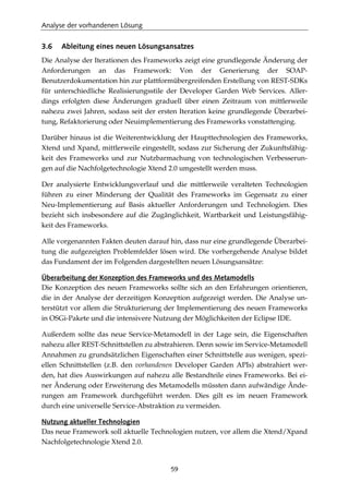 Analyse der vorhandenen Lösung
59
3.6 Ableitung eines neuen Lösungsansatzes
Die Analyse der Iterationen des Frameworks zeigt eine grundlegende Änderung der
Anforderungen an das Framework: Von der Generierung der SOAP-
Benutzerdokumentation hin zur plattformübergreifenden Erstellung von REST-SDKs
für unterschiedliche Realisierungsstile der Developer Garden Web Services. Aller-
dings erfolgten diese Änderungen graduell über einen Zeitraum von mittlerweile
nahezu zwei Jahren, sodass seit der ersten Iteration keine grundlegende Überarbei-
tung, Refaktorierung oder Neuimplementierung des Frameworks vonstattenging.
Darüber hinaus ist die Weiterentwicklung der Haupttechnologien des Frameworks,
Xtend und Xpand, mittlerweile eingestellt, sodass zur Sicherung der Zukunftsfähig-
keit des Frameworks und zur Nutzbarmachung von technologischen Verbesserun-
gen auf die Nachfolgetechnologie Xtend 2.0 umgestellt werden muss.
Der analysierte Entwicklungsverlauf und die mittlerweile veralteten Technologien
führen zu einer Minderung der Qualität des Frameworks im Gegensatz zu einer
Neu-Implementierung auf Basis aktueller Anforderungen und Technologien. Dies
bezieht sich insbesondere auf die Zugänglichkeit, Wartbarkeit und Leistungsfähig-
keit des Frameworks.
Alle vorgenannten Fakten deuten darauf hin, dass nur eine grundlegende Überarbei-
tung die aufgezeigten Problemfelder lösen wird. Die vorhergehende Analyse bildet
das Fundament der im Folgenden dargestellten neuen Lösungsansätze:
Überarbeitung der Konzeption des Frameworks und des Metamodells
Die Konzeption des neuen Frameworks sollte sich an den Erfahrungen orientieren,
die in der Analyse der derzeitigen Konzeption aufgezeigt werden. Die Analyse un-
terstützt vor allem die Strukturierung der Implementierung des neuen Frameworks
in OSGi-Pakete und die intensivere Nutzung der Möglichkeiten der Eclipse IDE.
Außerdem sollte das neue Service-Metamodell in der Lage sein, die Eigenschaften
nahezu aller REST-Schnittstellen zu abstrahieren. Denn sowie im Service-Metamodell
Annahmen zu grundsätzlichen Eigenschaften einer Schnittstelle aus wenigen, spezi-
ellen Schnittstellen (z.B. den vorhandenen Developer Garden APIs) abstrahiert wer-
den, hat dies Auswirkungen auf nahezu alle Bestandteile eines Frameworks. Bei ei-
ner Änderung oder Erweiterung des Metamodells müssten dann aufwändige Ände-
rungen am Framework durchgeführt werden. Dies gilt es im neuen Framework
durch eine universelle Service-Abstraktion zu vermeiden.
Nutzung aktueller Technologien
Das neue Framework soll aktuelle Technologien nutzen, vor allem die Xtend/Xpand
Nachfolgetechnologie Xtend 2.0.
 