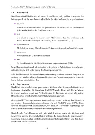 GenerationREST: Konzipierung und Implementierung
62
4.1 Metamodell
Das GenerationREST-Metamodell ist ein Ecore-Metamodell, welches in mehrere Pa-
kete aufgeteilt ist, die jeweils unterschiedliche Aspekte der Modellierung adressieren:
structure
Abstrakte Strukturelemente für gemeinsame Attribute aller Service-Modelle
(z.B. Service, Endpunkt, Feld, Methode, …)
rest
Aus structure abgeleitete Elemente mit REST-speziﬁschen Informationen (z.B.
HTTP-Authentiﬁzierungsmechanismus, REST-Resourcenpfad, …)
documentation
Modellelemente zur Abstraktion der Dokumentation anderer Modellelemente
generation
Generatoren und Generator-Parameter.
sdk
Strukturklassen für die Modellierung der zu generierenden SDKs.
Sowohl generation als auch sdk enthalten Unterpakete je Zielplattform (java, php, dot-
net). Alle Pakete sind Unterpakete des Wurzelpakets service.
Falls das Metamodell für eine effektive Verarbeitung zu einem späteren Zeitpunkt zu
umfangreich werden sollte, so könnten die einzelnen Aspekte dann auch in getrennte
Ecore-Dateien aufgeteilt werden.
4.1.1 Paket structure
Das Paket structure abstrahiert gemeinsame Attribute aller Kommunikationstechno-
logien und bildet daher die Grundlage des REST-Modells (Paket rest). Die Aufteilung
in structure und rest wurde zur Verdeutlichung der Trennung zwischen allgemeiner
Struktur, sowie speziﬁscher Implementierungsdetails gewählt.
GenerationREST ist entgegen dem Namen offen gegenüber späteren Erweiterungen
um weitere Kommunikationstechnologien, wie z.B. XMLRPC oder SOAP. Diese
könnten auf denselben Klassen aufbauen, wie das REST-Modell und sogar einige der
für die structure-Elemente deﬁnierten Erweiterungen nutzen.
Das folgende Ecore-Diagramm zeigt die Modellelemente sowie die Attribute und
Referenzen. Zwecks Übersichtlichkeit wurde auf die Darstellung der implementiert-
Beziehung zwischen allen Modellelementen (außer DatatypeContainer) und dem Inter-
face NamedElement verzichtet.
 