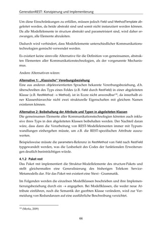 GenerationREST: Konzipierung und Implementierung
66
Um diese Einschränkungen zu erfüllen, müssen jedoch Field und MethodTemplate ab-
geleitet werden, da beide abstrakt sind und somit nicht instanziiert werden können.
Da alle Modellelemente in structure abstrakt und parametrisiert sind, wird daher er-
zwungen, alle Elemente abzuleiten.
Dadurch wird verhindert, dass Modellelemente unterschiedlicher Kommunikations-
technologien gemischt verwendet werden.
Es existiert keine sinnvolle Alternative für die Deﬁnition von gemeinsamen, abstrak-
ten Elementen aller Kommunikationstechnologien, als der vorgenannte Mechanis-
mus.
Andere Alternativen wären:
Alternative 1: „Klassische“ Vererbungsbeziehung
Eine aus anderen objektorientierten Sprachen bekannte Vererbungsbeziehung, d.h.
überschreiben des Typs eines Feldes (z.B. Field durch RestField) in einer abgeleiteten
Klasse (z.B. RestMethod → Method), ist in Ecore nicht anwendbar128
, da innerhalb ei-
ner Klassenhierarchie nicht zwei strukturelle Eigenschaften mit gleichem Namen
existieren können.
Alternative 2: Beibehaltung der Attribute und Typen in abgeleiteten Klassen
Die gemeinsamen Elemente aller Kommunikationstechnologien könnten auch inklu-
sive ihres Typs in den abgeleiteten Klassen beibehalten werden. Der Nachteil daran
wäre, dass dann die Verarbeitung von REST-Modellelementen immer mit Typum-
wandlungen einhergehen müsste, um z.B. die REST-speziﬁschen Attribute auszu-
werten.
Beispielsweise müsste die parameters-Referenz in RestMethod von Field nach RestField
typgewandelt werden, was die Lesbarkeit des Codes der funktionalen Erweiterun-
gen deutlich beeinträchtigen würde.
4.1.2 Paket rest
Das Paket rest implementiert die Struktur-Modellelemente des structure-Pakets und
stellt gleichermaßen eine Generalisierung des bisherigen Telekom Service-
Metamodells dar. Für das Paket rest existiert eine Xtext - Grammatik.
Im Folgenden werden die einzelnen Modellklassen beschrieben und ihre Implemen-
tierungsbeziehung durch ein → angegeben. Bei Modellklassen, die weder neue At-
tribute einführen, noch die Semantik der geerbten Klasse verändern, wird zur Ver-
meidung von Redundanzen auf eine ausführliche Beschreibung verzichtet.
128
(Merks, 2009)
 