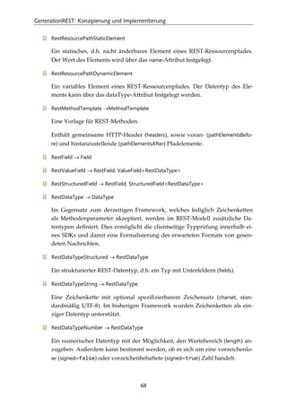 GenerationREST: Konzipierung und Implementierung
68
RestResourcePathStaticElement
Ein statisches, d.h. nicht änderbares Element eines REST-Ressourcenpfades.
Der Wert des Elements wird über das name-Attribut festgelegt.
RestResourcePathDynamicElement
Ein variables Element eines REST-Ressourcenpfades. Der Datentyp des Ele-
ments kann über das dataType-Attribut festgelegt werden.
RestMethodTemplate →MethodTemplate
Eine Vorlage für REST-Methoden.
Enthält gemeinsame HTTP-Header (headers), sowie voran- (pathElementsBefo-
re) und hintanzustellende (pathElementsAfter) Pfadelemente.
RestField → Field
RestValueField → RestField, ValueField<RestDataType>
RestStructuredField → RestField, StructuredField<RestDataType>
RestDataType → DataType
Im Gegensatz zum derzeitigen Framework, welches lediglich Zeichenketten
als Methodenparameter akzeptiert, werden im REST-Modell zusätzliche Da-
tentypen deﬁniert. Dies ermöglicht die clientseitige Typprüfung innerhalb ei-
nes SDKs und damit eine Formalisierung des erwarteten Formats von gesen-
deten Nachrichten.
RestDataTypeStructured → RestDataType
Ein strukturierter REST-Datentyp, d.h. ein Typ mit Unterfeldern (fields).
RestDataTypeString → RestDataType
Eine Zeichenkette mit optional speziﬁzierbarem Zeichensatz (charset, stan-
dardmäßig UTF-8). Im bisherigen Framework wurden Zeichenketten als ein-
ziger Datentyp unterstützt.
RestDataTypeNumber → RestDataType
Ein numerischer Datentyp mit der Möglichkeit, den Wertebereich (length) an-
zugeben. Außerdem kann bestimmt werden, ob es sich um eine vorzeichenlo-
se (signed=false) oder vorzeichenbehaftete (signed=true) Zahl handelt.
 