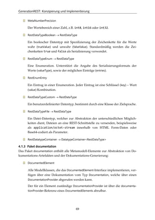 GenerationREST: Konzipierung und Implementierung
69
MetaNumberPrecision
Der Wertebereich einer Zahl, z.B. int8, int16 oder int32.
RestDataTypeBoolean → RestDataType
Ein boolescher Datentyp mit Speziﬁzierung der Zeichenkette für die Werte
wahr (trueValue) und unwahr (falseValue). Standardmäßig werden die Zei-
chenketten true und false als Serialisierung verwendet.
RestDataTypeEnum → RestDataType
Eine Enumeration. Unterstützt die Angabe des Serialisierungsformats der
Werte (valueType), sowie der möglichen Einträge (entries).
RestEnumEntry
Ein Eintrag in einer Enumeration. Jeder Eintrag ist eine Schlüssel (key) – Wert
(value) Kombination.
RestDataTypeCustom → RestDataType
Ein benutzerdeﬁnierter Datentyp, bestimmt durch eine Klasse der Zielsprache.
RestDataTypeFile → RestDataType
Ein Datei-Datentyp, welcher zur Abstraktion der unterschiedlichen Möglich-
keiten dient, Dateien an eine REST-Schnittstelle zu versenden, beispielsweise
als application/octet-stream innerhalb von HTML Form-Daten oder
Base64-codiert als Parameter.
RestDatatypeContainer → DatatypeContainer<RestDataType>
4.1.3 Paket documentation
Das Paket documentation enthält alle Metamodell-Elemente zur Abstraktion von Do-
kumentations-Artefakten und der Dokumentations-Generierung:
DocumentedElement
Alle Modellklassen, die das DocumentedElement-Interface implementieren, ver-
fügen über eine Dokumentation vom Typ Documentation, welche über einen
DocumentationProvider abgerufen werden kann.
Der für ein Element zuständige DocumentationProvider ist über die documenta-
tionProvider-Referenz eines DocumentedElements abrufbar.
 