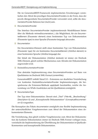 GenerationREST: Konzipierung und Implementierung
70
Die im GenerationREST-Framework implementierten Erweiterungen verein-
fachen den Abruf des jeweiligen DocumentationProviders in der Form, dass der
jeweils übergeordnete DocumentationProvider verwendet wird, sollte die docu-
mentationProvider-Referenz leer (null) sein.
DocumentationProvider
Das Interface DocumentationProvider implementierende Modellklassen bieten
über die Methode retrieveDocumentation(…) die Möglichkeit, für ein Documen-
tedElement (Parameter element) einen bestimmten Typ von Dokumentation
(Parameter type) in einer Sprache (Parameter language) abzurufen.
Documentation
Ein Documentation-Element stellt einen bestimmten Typ von Dokumentation
(Parameter type) für ein bestimmtes DocumentedElement (Attribut element) in
einer bestimmten Sprache (Attribut language) dar.
Der Inhalt der Dokumentation (Attribut docbook) ist immer ein Docbook
XML-Element, gleich welcher Mechanismus zum Abrufen der Dokumentation
angewendet wird.
DocbookDocumentationProvider
Eine abstrakte Implementierung eines DocumentationProviders auf Basis von
Quelldateien im Docbook XML-Format (contentFiles).
GenerationREST enthält Xtend 2.0 – Extensions zur deutlichen Vereinfachung
von konkreten DocbookDocumentationProvider Implementierungen, die bei-
spielsweise die Extension-Methode applyXpath bereitstellen, welche die An-
wendung von XPath-Ausdrücken auf die Quelldateien ermöglicht.
DocumentationType
Der Typ einer Dokumentation. Derzeit sind „Titel“ (Title=0), „Beschreibung“
(Description=1) und „Konzeptionelle Dokumentation“ (ConceptualDocumentati-
on=2) vorgesehen.
Die Konzeption des Pakets documentation ermöglicht eine ﬂexible Implementierung
der unterschiedlichen Vorgehensweisen zum Abruf der Dokumentation eines do-
kumentierten Elements.
Die Vereinbarung, dass gleich welcher Vorgehensweise zum Abruf der Dokumenta-
tion die konkrete Dokumentation immer im Docbook XML-Format vorliegen muss,
vereinfacht die Implementierung der Überführung der Dokumentation in Quellcode-
Kommentare und konzeptionelle Dokumentation.
 
