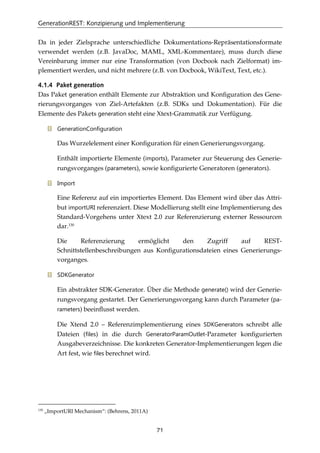 GenerationREST: Konzipierung und Implementierung
71
Da in jeder Zielsprache unterschiedliche Dokumentations-Repräsentationsformate
verwendet werden (z.B. JavaDoc, MAML, XML-Kommentare), muss durch diese
Vereinbarung immer nur eine Transformation (von Docbook nach Zielformat) im-
plementiert werden, und nicht mehrere (z.B. von Docbook, WikiText, Text, etc.).
4.1.4 Paket generation
Das Paket generation enthält Elemente zur Abstraktion und Konﬁguration des Gene-
rierungsvorganges von Ziel-Artefakten (z.B. SDKs und Dokumentation). Für die
Elemente des Pakets generation steht eine Xtext-Grammatik zur Verfügung.
GenerationConfiguration
Das Wurzelelement einer Konﬁguration für einen Generierungsvorgang.
Enthält importierte Elemente (imports), Parameter zur Steuerung des Generie-
rungsvorganges (parameters), sowie konﬁgurierte Generatoren (generators).
Import
Eine Referenz auf ein importiertes Element. Das Element wird über das Attri-
but importURI referenziert. Diese Modellierung stellt eine Implementierung des
Standard-Vorgehens unter Xtext 2.0 zur Referenzierung externer Ressourcen
dar.130
Die Referenzierung ermöglicht den Zugriff auf REST-
Schnittstellenbeschreibungen aus Konﬁgurationsdateien eines Generierungs-
vorganges.
SDKGenerator
Ein abstrakter SDK-Generator. Über die Methode generate() wird der Generie-
rungsvorgang gestartet. Der Generierungsvorgang kann durch Parameter (pa-
rameters) beeinﬂusst werden.
Die Xtend 2.0 – Referenzimplementierung eines SDKGenerators schreibt alle
Dateien (files) in die durch GeneratorParamOutlet-Parameter konﬁgurierten
Ausgabeverzeichnisse. Die konkreten Generator-Implementierungen legen die
Art fest, wie files berechnet wird.
130
„ImportURI Mechanism“: (Behrens, 2011A)
 