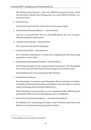 GenerationREST: Konzipierung und Implementierung
72
Mit SDKGeneratorComponent131
steht eine MWE2-Komponente bereit, welche
die Generation anhand einer Konﬁguration aus einem MWE2-Workﬂow her-
aus starten kann.
GeneratorParam
Ein Generierungs-Parameter. Steuert den Generierungsvorgang.
GeneratorParamGenerationSelection → GeneratorParam
Legt die zu generierenden Services (servicesOfEndpoint) und den anzuspre-
chenden Endpunkt (endpoint) fest.
GeneratorParamLanguage → GeneratorParam
Die zu generierende Sprache (language).
GeneratorParamOutlet → GeneratorParam
Das Verzeichnis (directoryUri), in welches die Ausgabedateien der Generierung
gespeichert werden sollen.
GeneratorParamPackageNameTemplate → GeneratorParam
Die Vorlage (template) für die zu generierenden Paketnamen. Die Zeichenkette
{service} wird durch den Namen des jeweiligen Service-Pakets ersetzt.
Das Modellelement wird je Zielsprache überschrieben.
GeneratorParamCollection
Eine Sammlung von Generierungs-Parametern. Dies ist entweder ein konkre-
tes Behältnis (GeneratorParamContainmentCollection) oder eine Referenz auf eine
andere Sammlung (GeneratorParamCollectionLink).
Diese Abstraktion wurde gewählt, um eine möglichst ﬂexible Abbildung aller
gewünschten SDK Generations-Konﬁgurationen zu ermöglichen.
GeneratorParamContainmentCollection → GeneratorParamCollection
Ein Behältnis für Generierungs-Parameter. Kann Parameter (parameters) und
Referenzen auf andere Sammlungen (links) enthalten.
131
Paket org.generationrest.framework.components
 