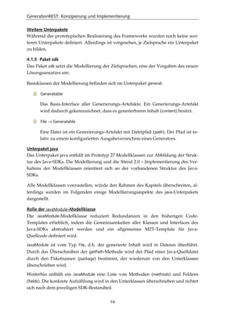 GenerationREST: Konzipierung und Implementierung
74
Weitere Unterpakete
Während der prototypischen Realisierung des Frameworks wurden noch keine wei-
teren Unterpakete deﬁniert. Allerdings ist vorgesehen, je Zielsprache ein Unterpaket
zu bilden.
4.1.5 Paket sdk
Das Paket sdk setzt die Modellierung der Zielsprachen, eine der Vorgaben des neuen
Lösungsansatzes um.
Basisklassen der Modellierung beﬁnden sich im Unterpaket general:
Generatable
Das Basis-Interface aller Generierungs-Artefakte. Ein Generierungs-Artefakt
wird dadurch gekennzeichnet, dass es generierbaren Inhalt (content) besitzt.
File → Generatable
Eine Datei ist ein Generierungs-Artefakt mit Dateipfad (path). Der Pfad ist re-
lativ zu einem konﬁgurierten Ausgabeverzeichnis eines Generators.
Unterpaket java
Das Unterpaket java enthält im Prototyp 27 Modellklassen zur Abbildung der Struk-
tur des Java-SDKs. Die Modellierung und die Xtend 2.0 – Implementierung des Ver-
haltens der Modellklassen orientiert sich an der vorhandenen Struktur des Java-
SDKs.
Alle Modellklassen vorzustellen, würde den Rahmen des Kapitels überschreiten, al-
lerdings werden im Folgenden einige Modellierungsaspekte des java-Unterpakets
dargestellt.
Rolle der JavaModule-Modellklasse
Die JavaModule-Modellklasse reduziert Redundanzen in den bisherigen Code-
Templates erheblich, indem die Gemeinsamkeiten aller Klassen und Interfaces des
Java-SDKs abstrahiert werden und ein allgemeines M2T-Template für Java-
Quellcode deﬁniert wird.
JavaModule ist vom Typ File, d.h. der generierte Inhalt wird in Dateien überführt.
Durch das Überschreiben der getPath-Methode wird der Pfad einer Java-Quelldatei
durch den Paketnamen (package) bestimmt, der wiederum von den Unterklassen
überschrieben wird.
Weiterhin enthält ein JavaModule eine Liste von Methoden (methods) und Feldern
(fields). Die konkrete Aufzählung wird in den Unterklassen überschrieben und richtet
sich nach dem jeweiligen SDK-Bestandteil.
 