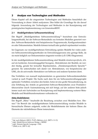 Analyse von Technologien und Methoden
3
2 Analyse von Technologien und Methoden
Dieses Kapitel soll die eingesetzten Technologien und Methoden hinsichtlich der
Verwendung in dieser Arbeit analysieren. Dies bildet die Grundlage für die darauf
folgende Anwendung der Technologien und Methoden in der Konzipierung und
prototypischen Implementierung von GenerationREST.
2.1 Modellgetriebene Softwareentwicklung7
Der Begriff „Modellgetriebene Softwareentwicklung“8
bezeichnet eine Entwick-
lungsmethodik, bei der Software-Bestandteile aus formalen Modellen generiert wer-
den. Software-Bestandteile sind beispielsweise Programmcode, Konﬁgurationsdatei-
en oder Dokumentation. Modelle können textuell oder graﬁsch repräsentiert werden.
Im Gegensatz zur modellgetriebenen Entwicklung spielen Modelle bei vielen ande-
ren Softwareentwicklungsmethoden im Entwicklungsprozess eine geringe Rolle, da
sie meist lediglich zur Dokumentation eingesetzt werden (z.B. UML-Diagramme).
In der modellgetriebenen Softwareentwicklung sind Modelle domänenspeziﬁsche, d.h.
auf ein konkretes Anwendungsgebiet bezogene, Abstraktionen der Realität, sie wer-
den häuﬁg, gerade bei textueller Repräsentation, „Domänenspeziﬁsche Sprache“9
genannt. Sie unterscheiden sich damit von Abstraktionen, wie beispielsweise der
UML, die als universelle Abstraktion von Software und anderen Systemen dient.
Das Verhältnis von manuell implementierten zu generierten Softwarebestandteilen
variiert je nach Projekt: Die Suche nach dem für ein Softwareentwicklungsprojekt
optimalen Verhältnis zwischen den beiden Arten ist eine große Herausforderung, da
eine Erhöhung des Anteils an generierten Software-Bestandteilen zwar Produktivi-
tätszuwächse durch Automatisierung mit sich bringt, auf der anderen Seite jedoch
immer auch mit Aufwänden zur Konzipierung und Implementierung weiterer Meta-
Modelle und Modelltransformationen verbunden ist.
Meta-Modellebenen
Der Begriff „Meta-“ beschreibt die Beziehung zwischen zwei Modellen bzw. Ebe-
nen.10
Im Bereich der modellgetriebenen Softwareentwicklung werden Modelle in
hierarchische Ebenen aufgeteilt, wobei die Modellelemente der tieferen Ebene die
Elemente der nächsthöheren Ebene instanziieren.
7
Vgl. auch (Balzert, 2009 S. 79-87), (Beltran, et al., 2007 S. 11-13)
8
engl.: Model Driven Software Design = MDSD
9
engl.: Domain Speciﬁc Language = DSL
10
(Stahl, et al., 2007 S. 62)
 