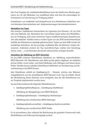 GenerationREST: Konzipierung und Implementierung
75
Das Text-Template der JavaModule-Modellklasse kann den Inhalt eines Moduls gene-
rieren, da z.B. alle Methoden von JavaMethod erben und dort die notwendigen In-
formationen zur Generierung zur Verfügung stehen.
Unterklassen von JavaModule sind beispielsweise Java-Datenklassen (DataClass), Ser-
vice-Interfaces (ServiceInterface) und –Implementierungen (ServiceImplementation).
Abstraktion von Typen
Das Interface TypedElement kennzeichnet ein typisiertes Java-Element, z.B. ein Feld
oder eine Methode. Zur Abstraktion der verwendeten Typen stehen drei Modellklas-
sen zur Verfügung. Zum einen elementare Typen (JavaElementaryType), beispielsweise
int oder boolean. Darüber hinaus werden Typen aus der JVM (JavaFrameworkType)
mithilfe des Paketnamens (package) gekennzeichnet. Typen aus dem SDK werden als
JavaSdkType abstrahiert, die das jeweilige JavaModule über die Referenz module refe-
renzieren. Außerdem existiert der Typ JavaCollectionType, welcher eine Sammlung
(Array, Liste, …) von Elementen des jeweils referenzierten JavaTypes darstellt.
Abstraktion der Abbildung von REST-Elementen
Im Java-SDK existieren Datenklassen (DataClass) zur Abbildung unterschiedlicher
REST-Elemente. Die Datenklassen sind dabei jeweils gleich aufgebaut: sie enthalten
private Felder, sowie Getter- und Setter-Methoden zum Abfragen und Setzen dieser
Felder. Darüber hinaus enthalten Datenklassen Methoden zur Serialisierung und De-
serialisierung in das JSON-Format.
Jede Datenklasse enthält ein DataMapping<D> - Element, welches eine Referenz
(mappedElement) auf das abzubildende REST-Element (vom Typ D) enthält. Durch
die Modellierung dieses Elements wird ermöglicht, dass für alle Datenklassen nur
ein Template implementiert werden muss.
Im java-Paket existieren die folgenden Modellelemente:
• DataMappingMethodResponse → DataMapping<RestMethod>
Abbildung des Rückgabetyps einer REST-Methode
• DataMappingRestDataType → DataMapping<RestDataType>
Abbildung eines strukturierten REST-Datentyps
• DataMappingRestStructuredField → DataMapping<RestStructuredField>
Abbildung eines strukturierten REST-Feldes
Es ist anzunehmen, dass während der Realisierung des gesamten Frameworks noch
Modellklassen zum Paket java hinzugefügt werden.
 