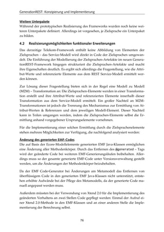 GenerationREST: Konzipierung und Implementierung
76
Weitere Unterpakete
Während der prototypischen Realisierung des Frameworks wurden noch keine wei-
teren Unterpakete deﬁniert. Allerdings ist vorgesehen, je Zielsprache ein Unterpaket
zu bilden.
4.2 Realisierungsmöglichkeiten funktionaler Erweiterungen
Das derzeitige Telekom-Framework enthält keine Abbildung von Elementen der
Zielsprachen – das Service-Modell wird direkt in Code der Zielsprachen umgewan-
delt. Die Einführung der Modellierung der Zielsprachen-Artefakte im neuen Genera-
tionREST-Framework hingegen strukturiert die Zielsprachen-Artefakte und macht
ihre Eigenschaften deutlich. Es ergibt sich allerdings die Fragestellung, wie die Attri-
but-Werte und referenzierte Elemente aus dem REST Service-Modell ermittelt wer-
den können.
Zur Lösung dieser Fragestellung bieten sich in der Regel eine Modell zu Modell
(M2M) – Transformation an: Die Zielsprachen-Elemente werden in einer Transforma-
tion erstellt und ihre Attribut-Werte und referenzierten Elemente innerhalb dieser
Transformation aus dem Service-Modell ermittelt. Ein großer Nachteil an M2M-
Transformationen ist jedoch die Trennung des Mechanismus zur Ermittlung von At-
tribut-Werten & Referenzen und dem jeweiligen Modell-Element. Dieser Nachteil
kann in Teilen umgangen werden, indem die Zielsprachen-Elemente selbst die Er-
mittlung anhand vorgegebener Ursprungselemente vornehmen.
Für die Implementierung einer solchen Ermittlung durch die Zielsprachenelemente
stehen mehrere Möglichkeiten zur Verfügung, die nachfolgend analysiert werden:
Änderung des generierten EMF-Codes
Die auf Basis der Ecore-Modellelemente generierten EMF Java-Klassen ermöglichen
eine Änderung aller Methodenkörper. Durch das Entfernen des @generated – Tags
wird der geänderte Code bei weiteren EMF-Generierungsläufen beibehalten. Aller-
dings muss so der gesamte generierte EMF-Code unter Versionsverwaltung gestellt
werden, um die Änderungen der Methodenkörper beizubehalten.
Da der EMF Code-Generator bei Änderungen am Metamodell das Entfernen von
überﬂüssigem Code in den generierten EMF Java-Klassen nicht unterstützt, entste-
hen erhöhte Aufwände bei der Pﬂege des Metamodells, da der generierte Code ma-
nuell angepasst werden muss.
Außerdem müssten bei der Verwendung von Xtend 2.0 für die Implementierung des
geänderten Verhaltens an zwei Stellen Code gepﬂegt werden: Einmal der Aufruf ei-
ner Xtend 2.0-Methode in den EMF-Klassen und an einer anderen Stelle die Imple-
mentierung der Berechnung selbst.
 