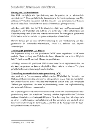 GenerationREST: Konzipierung und Implementierung
77
Nutzung von EMF-Annotationen
Das EMF ermöglicht die Speziﬁzierung von Programmcode in Metamodell-
Annotationen.133
Dies ermöglicht die Versionierung der Implementierung von Mo-
dellklassen-Verhalten zusammen mit dem Modell – die generierten EMF-Klassen
müssten dabei nicht versioniert oder Teile davon manuell gepﬂegt werden.
Allerdings unterstützt das EMF lediglich die Speziﬁzierung von Programmcode für
modellierte EMF-Methoden und nicht für Java-Getter und -Setter. Daher müsste die
Überschreibung von Gettern und Settern dennoch über Änderungen an generierten
EMF-Code stattﬁnden und der vorgenannte Vorteil würde entfallen.
Darüber hinaus gibt es keine IDE-Unterstützung für die Speziﬁzierung von Pro-
grammcode in Metamodell-Annotationen, sowie das Erfassen von Import-
Anweisungen.
Ableitung von generierten EMF-Klassen
Die Implementierung von aus generierten EMF-Klassen abgeleiteten Java-Klassen
und die Überschreibung von Verhalten in diesen Klassen ist eine weitere Möglich-
keit, Verhalten von Metamodell-Klassen zu speziﬁzieren.
Allerdings müssten alle generierten EMF-Klassen eines Pakets abgeleitet werden, um
die Vererbungshierarchie korrekt abzubilden. Daher würde bei diesem Vorgehen
erheblicher Implementierungsaufwand entstehen.
Verwendung von aspektorientierter Programmierung (AOP)
Aspektorientierte Programmierung stellt eine weitere Möglichkeit dar, Verhalten von
Metamodell-Klassen zu implementieren. Dies geschieht in der Regel in zwei Schrit-
ten: zuerst wird das neue Verhalten implementiert, danach wird die verwendete
Technologie angewiesen, die neue Implementierung anstatt der Implementierung
der Metamodell-Klassen zu verwenden.
Die Anpassung von Verhalten von Metamodell-Klassen über aspektorientierte Pro-
grammierung bietet den Vorteil der Trennung zwischen implementiertem Verhalten
und den überschriebenen Metamodell-Klassen. Diese Trennung führt allerdings auch
zu einer verschlechterten Nachvollziehbarkeit des Verhaltens und dadurch einer
teilweisen Erschwerung der Fehlersuche. Außerdem ist die Konﬁguration der Tech-
nologien teilweise relativ komplex.
133
(Steinberg, et al., 2008 S. 141)
 