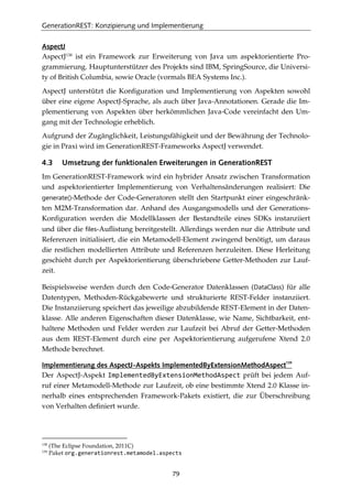 GenerationREST: Konzipierung und Implementierung
79
AspectJ
AspectJ138
ist ein Framework zur Erweiterung von Java um aspektorientierte Pro-
grammierung. Hauptunterstützer des Projekts sind IBM, SpringSource, die Universi-
ty of British Columbia, sowie Oracle (vormals BEA Systems Inc.).
AspectJ unterstützt die Konﬁguration und Implementierung von Aspekten sowohl
über eine eigene AspectJ-Sprache, als auch über Java-Annotationen. Gerade die Im-
plementierung von Aspekten über herkömmlichen Java-Code vereinfacht den Um-
gang mit der Technologie erheblich.
Aufgrund der Zugänglichkeit, Leistungsfähigkeit und der Bewährung der Technolo-
gie in Praxi wird im GenerationREST-Frameworks AspectJ verwendet.
4.3 Umsetzung der funktionalen Erweiterungen in GenerationREST
Im GenerationREST-Framework wird ein hybrider Ansatz zwischen Transformation
und aspektorientierter Implementierung von Verhaltensänderungen realisiert: Die
generate()-Methode der Code-Generatoren stellt den Startpunkt einer eingeschränk-
ten M2M-Transformation dar. Anhand des Ausgangsmodells und der Generations-
Konﬁguration werden die Modellklassen der Bestandteile eines SDKs instanziiert
und über die files-Auﬂistung bereitgestellt. Allerdings werden nur die Attribute und
Referenzen initialisiert, die ein Metamodell-Element zwingend benötigt, um daraus
die restlichen modellierten Attribute und Referenzen herzuleiten. Diese Herleitung
geschieht durch per Aspektorientierung überschriebene Getter-Methoden zur Lauf-
zeit.
Beispielsweise werden durch den Code-Generator Datenklassen (DataClass) für alle
Datentypen, Methoden-Rückgabewerte und strukturierte REST-Felder instanziiert.
Die Instanziierung speichert das jeweilige abzubildende REST-Element in der Daten-
klasse. Alle anderen Eigenschaften dieser Datenklasse, wie Name, Sichtbarkeit, ent-
haltene Methoden und Felder werden zur Laufzeit bei Abruf der Getter-Methoden
aus dem REST-Element durch eine per Aspektorientierung aufgerufene Xtend 2.0
Methode berechnet.
Implementierung des AspectJ-Aspekts ImplementedByExtensionMethodAspect
139
Der AspectJ-Aspekt ImplementedByExtensionMethodAspect prüft bei jedem Auf-
ruf einer Metamodell-Methode zur Laufzeit, ob eine bestimmte Xtend 2.0 Klasse in-
nerhalb eines entsprechenden Framework-Pakets existiert, die zur Überschreibung
von Verhalten deﬁniert wurde.
138
(The Eclipse Foundation, 2011C)
139
Paket org.generationrest.metamodel.aspects
 
