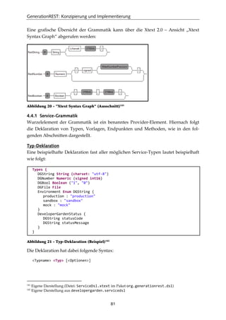 GenerationREST: Konzipierung und Implementierung
81
Eine graﬁsche Übersicht der Grammatik kann über die Xtext 2.0 – Ansicht „Xtext
Syntax Graph“ abgerufen werden:
Abbildung 20 - "Xtext Syntax Graph" (Ausschnitt)141
4.4.1 Service-Grammatik
Wurzelelement der Grammatik ist ein benanntes Provider-Element. Hiernach folgt
die Deklaration von Typen, Vorlagen, Endpunkten und Methoden, wie in den fol-
genden Abschnitten dargestellt.
Typ-Deklaration
Eine beispielhafte Deklaration fast aller möglichen Service-Typen lautet beispielhaft
wie folgt:
Types {
DGString String (charset: "utf-8")
DGNumber Numeric (signed int16)
DGBool Boolean ("1", "0")
DGFile File
Environment Enum DGString {
production : "production"
sandbox : "sandbox"
mock : "mock"
}
DeveloperGardenStatus {
DGString statusCode
DGString statusMessage
}
}
Abbildung 21 - Typ-Deklaration (Beispiel)142
Die Deklaration hat dabei folgende Syntax:
<Typname> <Typ> [<Optionen>]
141
Eigene Darstellung (Datei: ServiceDsl.xtext im Paket org.generationrest.dsl)
142
Eigene Darstellung aus developergarden.servicedsl
 