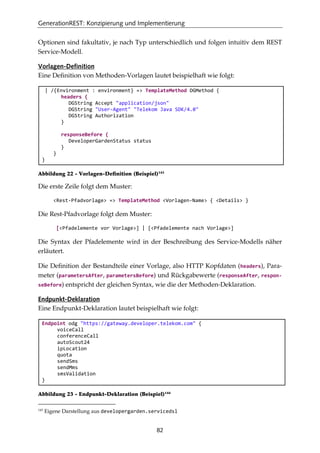 GenerationREST: Konzipierung und Implementierung
82
Optionen sind fakultativ, je nach Typ unterschiedlich und folgen intuitiv dem REST
Service-Modell.
Vorlagen-Definition
Eine Deﬁnition von Methoden-Vorlagen lautet beispielhaft wie folgt:
| /{Environment : environment} => TemplateMethod DGMethod {
headers {
DGString Accept "application/json"
DGString "User-Agent" "Telekom Java SDK/4.0"
DGString Authorization
}
responseBefore {
DeveloperGardenStatus status
}
}
}
Abbildung 22 - Vorlagen-Deﬁnition (Beispiel)143
Die erste Zeile folgt dem Muster:
<Rest-Pfadvorlage> => TemplateMethod <Vorlagen-Name> { <Details> }
Die Rest-Pfadvorlage folgt dem Muster:
[<Pfadelemente vor Vorlage>] | [<Pfadelemente nach Vorlage>]
Die Syntax der Pfadelemente wird in der Beschreibung des Service-Modells näher
erläutert.
Die Deﬁnition der Bestandteile einer Vorlage, also HTTP Kopfdaten (headers), Para-
meter (parametersAfter, parametersBefore) und Rückgabewerte (responseAfter, respon-
seBefore) entspricht der gleichen Syntax, wie die der Methoden-Deklaration.
Endpunkt-Deklaration
Eine Endpunkt-Deklaration lautet beispielhaft wie folgt:
Endpoint odg "https://gateway.developer.telekom.com" {
voiceCall
conferenceCall
autoScout24
ipLocation
quota
sendSms
sendMms
smsValidation
}
Abbildung 23 - Endpunkt-Deklaration (Beispiel)144
143
Eigene Darstellung aus developergarden.servicedsl
 