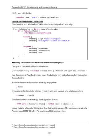 GenerationREST: Konzipierung und Implementierung
83
Die Syntax ist intuitiv:
Endpoint <Name> "<URL>" { <Liste von Services> }
Service- und Methoden-Deklaration
Eine Service- und Methoden-Deklaration lautet beispielhaft wie folgt:
/rest-v1/tokens/odg => Service secureTokenService {
GET => Method getToken {
authorization usernamePassword
headers {
DGString Accept "application/json"
DGString "User-Agent" "Telekom Java SDK/4.0"
}
response {
DGString tokenFormat
DGString tokenEncoding
DGString token
}
}
}
Abbildung 24 - Service- und Methoden-Deklaration (Beispiel)145
Die Syntax der Service-Deklaration lautet:
[<Ressourcen-Pfad>] => Service <Service-Name> { <Methoden und Typen des Services> }
Der Ressourcen-Pfad besteht aus einer Verkettung von statischen und dynamischen
Bestandteilen.
Statische Bestandteile werden wie folgt angegeben:
/<Name>
Dynamische Bestandteile können typisiert sein und werden wie folgt angegeben:
/{<Name> [: <Typ>]}
Eine Service-Deklaration folgt der folgenden Syntax:
<HTTP-Verb> [<Ressourcen-Pfad>] => Method <Name> { <Details> }
Unter Details fallen die Deﬁnition des Authentiﬁzierungs-Mechanismus, sowie die
Angabe von HTTP-Header, Parameter und Rückgabewerten.
144
Eigene Darstellung aus developergarden.servicedsl
145
Eigene Darstellung aus developergarden.servicedsl
 