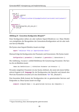 GenerationREST: Konzipierung und Implementierung
85
}
java_de {
ref java, general
language "de"
outlet "c:datenruntime-EclipseApplicationservicedsl.testoutput"
}
}
generators {
JAVA developergarden_sdk_java_de {
ref java_de
}
}
}
Abbildung 25 - Generations-Konﬁguration (Beispiel)146
Einer Konﬁguration stehen ein oder mehrere Import-Direktiven vor. Diese Direkti-
ven ermöglichen die Bezugnahme der Generations-Konﬁguration auf ein oder meh-
rere Service-Modelle.
Die Syntax einer Import-Direktive lautet wie folgt:
import "<Relativer Pfad zur importierenden Datei>"
Hiernach folgt die Konﬁguration der Parameter und Generatoren. Die Syntax lautet:
Configuration { parameters { <Parameter> } generators { <Generatoren> }
Die Auﬂistung <Parameter> enthält Behältnisse für Generierungs-Parameter. Die Syn-
tax für ein Behältnis lautet:
<Name des Behältnisses> { <Enthaltene Parameter und Verweise > }
Für jeden möglichen Parameter ist eine Syntax deﬁniert, die meist mit einem Schlüs-
selwort beginnt (z.B. language für die Konﬁguration der Sprache) und danach den
Wert des Parameters erwartet (z.B. eine Zeichenkette "de" für „Deutsch“).
Eine besondere Rolle kommt der Konﬁguration der zu generierenden Services und
Endpunkte zu. Diese Syntax lautet wie folgt:
endpoint <Endpunkt-Name> { <Zu generierende Services des Endpunkts> }
146
Eigene Darstellung, Datei: developergarden.generationdsl
 