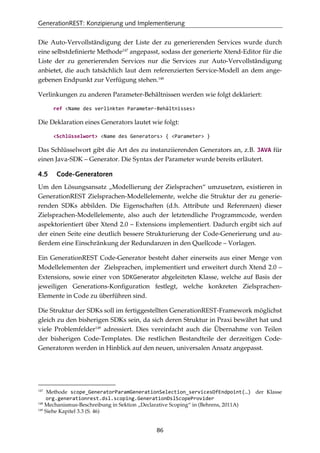 GenerationREST: Konzipierung und Implementierung
86
Die Auto-Vervollständigung der Liste der zu generierenden Services wurde durch
eine selbstdeﬁnierte Methode147
angepasst, sodass der generierte Xtend-Editor für die
Liste der zu generierenden Services nur die Services zur Auto-Vervollständigung
anbietet, die auch tatsächlich laut dem referenzierten Service-Modell an dem ange-
gebenen Endpunkt zur Verfügung stehen.148
Verlinkungen zu anderen Parameter-Behältnissen werden wie folgt deklariert:
ref <Name des verlinkten Parameter-Behältnisses>
Die Deklaration eines Generators lautet wie folgt:
<Schlüsselwort> <Name des Generators> { <Parameter> }
Das Schlüsselwort gibt die Art des zu instanziierenden Generators an, z.B. JAVA für
einen Java-SDK – Generator. Die Syntax der Parameter wurde bereits erläutert.
4.5 Code-Generatoren
Um den Lösungsansatz „Modellierung der Zielsprachen“ umzusetzen, existieren in
GenerationREST Zielsprachen-Modellelemente, welche die Struktur der zu generie-
renden SDKs abbilden. Die Eigenschaften (d.h. Attribute und Referenzen) dieser
Zielsprachen-Modellelemente, also auch der letztendliche Programmcode, werden
aspektorientiert über Xtend 2.0 – Extensions implementiert. Dadurch ergibt sich auf
der einen Seite eine deutlich bessere Strukturierung der Code-Generierung und au-
ßerdem eine Einschränkung der Redundanzen in den Quellcode – Vorlagen.
Ein GenerationREST Code-Generator besteht daher einerseits aus einer Menge von
Modellelementen der Zielsprachen, implementiert und erweitert durch Xtend 2.0 –
Extensions, sowie einer von SDKGenerator abgeleiteten Klasse, welche auf Basis der
jeweiligen Generations-Konﬁguration festlegt, welche konkreten Zielsprachen-
Elemente in Code zu überführen sind.
Die Struktur der SDKs soll im fertiggestellten GenerationREST-Framework möglichst
gleich zu den bisherigen SDKs sein, da sich deren Struktur in Praxi bewährt hat und
viele Problemfelder149
adressiert. Dies vereinfacht auch die Übernahme von Teilen
der bisherigen Code-Templates. Die restlichen Bestandteile der derzeitigen Code-
Generatoren werden in Hinblick auf den neuen, universalen Ansatz angepasst.
147
Methode scope_GeneratorParamGenerationSelection_servicesOfEndpoint(…) der Klasse
org.generationrest.dsl.scoping.GenerationDslScopeProvider
148
Mechanismus-Beschreibung in Sektion „Declarative Scoping“ in (Behrens, 2011A)
149
Siehe Kapitel 3.3 (S. 46)
 