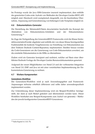 GenerationREST: Konzipierung und Implementierung
87
Im Prototyp wurde der Java SDK-Generator insoweit implementiert, dass mithilfe
des generierten Codes erste Aufrufe von Methoden der Developer Garden REST-API
möglich sind. Hierdurch wird exemplarisch dargestellt, wie die beschriebene Über-
nahme, Anpassung und Generalisierung von bisherigen Code-Templates möglich ist.
4.6 Dokumentations-Generator
Die Darstellung des Metamodell-Pakets documentation beschreibt das Konzept der
Abstraktion von Dokumentations-Artefakten und der Dokumentations-
Generierung.150
Im Zuge der Fertigstellung des GenerationREST-Frameworks wird die Klasse Docbo-
okDocumentationProvider abgeleitet und mithilfe der von dieser Klasse bereitgestellten
Funktionalität die konkrete Vorgehensweise zur Ermittlung von Dokumentation aus
dem Telekom Docbook Content-Repository implementiert. Darüber hinaus werden
die Code-Generatoren um die Generierung von Code-Dokumentation erweitert, um
die ermittelte Dokumentation in die SDKs zu übernehmen.
Zudem wird ein Generator konzipiert und realisiert, welcher auf Basis einer über-
führten Docbook-Vorlage die Developer Garden Benutzerdokumentation generiert.
Aufgrund der neuen Möglichkeiten von Xtend 2.0 und der verbesserten Integration
von Xtend 2.0, EMF und Java ist mit einer vereinfachten Implementierung der Do-
kumentations-Generierung zu rechnen.
4.7 Weitere Komponenten
Generations-Workflow
Der Generations-Workﬂow wird je nach Anwendungsgebiet und Framework-
Anpassungen teilweise erheblich differieren und sollte daher anwenderspeziﬁsch
implementiert werden.
Zur Unterstützung dieser Implementierung wird ein Beispiel-Workﬂow bereitge-
stellt, der dann je nach Bedarf geändert und übernommen werden kann. Dieser
Workﬂow beinhaltet eine Beispiel-Komponente zum Aufruf von generate() – Metho-
den der jeweils konﬁgurierten GenerationREST-Generatoren.
150
Siehe Kapitel 4.1.3 (S. 75)
 