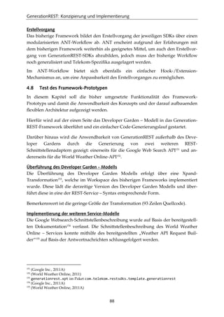 GenerationREST: Konzipierung und Implementierung
88
Erstellvorgang
Das bisherige Framework bildet den Erstellvorgang der jeweiligen SDKs über einen
modularisierten ANT-Workﬂow ab. ANT erscheint aufgrund der Erfahrungen mit
dem bisherigen Framework weiterhin als geeignetes Mittel, um auch den Erstellvor-
gang von GenerationREST-SDKs abzubilden, jedoch muss der bisherige Workﬂow
noch generalisiert und Telekom-Speziﬁka ausgelagert werden.
Im ANT-Workﬂow bietet sich ebenfalls ein einfacher Hook-/Extension-
Mechanismus an, um eine Anpassbarkeit des Erstellvorganges zu ermöglichen.
4.8 Test des Framework-Prototypen
In diesem Kapitel soll die bisher umgesetzte Funktionalität des Framework-
Prototyps und damit die Anwendbarkeit des Konzepts und der darauf aufbauenden
ﬂexiblen Architektur aufgezeigt werden.
Hierfür wird auf der einen Seite das Developer Garden – Modell in das Generation-
REST-Framework überführt und ein einfacher Code-Generierungslauf gestartet.
Darüber hinaus wird die Anwendbarkeit von GenerationREST außerhalb des Deve-
loper Gardens durch die Generierung von zwei weiteren REST-
Schnittstellenadaptern gezeigt: einerseits für die Google Web Search API151
und an-
dererseits für die World Weather Online-API152
.
Überführung des Developer Garden - Modells
Die Überführung des Developer Garden Modells erfolgt über eine Xpand-
Transformation153
, welche im Workspace des bisherigen Frameworks implementiert
wurde. Diese lädt die derzeitige Version des Developer Garden Modells und über-
führt diese in eine der REST-Service – Syntax entsprechende Form.
Bemerkenswert ist die geringe Größe der Transformation (93 Zeilen Quellcode).
Implementierung der weiteren Service-Modelle
Die Google Websearch-Schnittstellenbeschreibung wurde auf Basis der bereitgestell-
ten Dokumentation154
verfasst. Die Schnittstellenbeschreibung des World Weather
Online – Services konnte mithilfe des bereitgestellten „Weather API Request Buil-
der“155
auf Basis der Antwortnachrichten schlussgefolgert werden.
151
(Google Inc., 2011A)
152
(World Weather Online, 2011)
153
generationrest.xpt im Paket com.telekom.restsdks.template.generationrest
154
(Google Inc., 2011A)
155
(World Weather Online, 2011A)
 