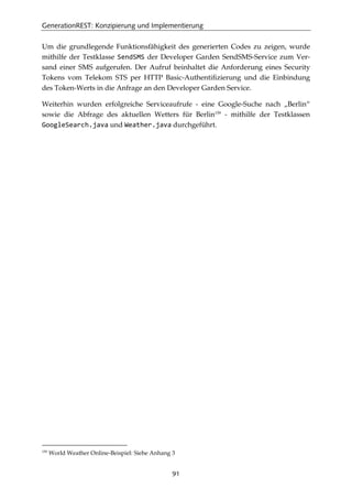 GenerationREST: Konzipierung und Implementierung
91
Um die grundlegende Funktionsfähigkeit des generierten Codes zu zeigen, wurde
mithilfe der Testklasse SendSMS der Developer Garden SendSMS-Service zum Ver-
sand einer SMS aufgerufen. Der Aufruf beinhaltet die Anforderung eines Security
Tokens vom Telekom STS per HTTP Basic-Authentiﬁzierung und die Einbindung
des Token-Werts in die Anfrage an den Developer Garden Service.
Weiterhin wurden erfolgreiche Serviceaufrufe - eine Google-Suche nach „Berlin“
sowie die Abfrage des aktuellen Wetters für Berlin159
- mithilfe der Testklassen
GoogleSearch.java und Weather.java durchgeführt.
159
World Weather Online-Beispiel: Siehe Anhang 3
 
