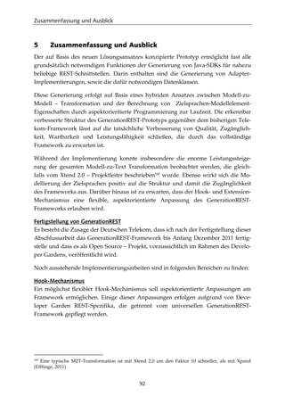 Zusammenfassung und Ausblick
92
5 Zusammenfassung und Ausblick
Der auf Basis des neuen Lösungsansatzes konzipierte Prototyp ermöglicht fast alle
grundsätzlich notwendigen Funktionen der Generierung von Java-SDKs für nahezu
beliebige REST-Schnittstellen. Darin enthalten sind die Generierung von Adapter-
Implementierungen, sowie die dafür notwendigen Datenklassen.
Diese Generierung erfolgt auf Basis eines hybriden Ansatzes zwischen Modell-zu-
Modell – Transformation und der Berechnung von Zielsprachen-Modellelement-
Eigenschaften durch aspektorientierte Programmierung zur Laufzeit. Die erkennbar
verbesserte Struktur des GenerationREST-Prototyps gegenüber dem bisherigen Tele-
kom-Framework lässt auf die tatsächliche Verbesserung von Qualität, Zugänglich-
keit, Wartbarkeit und Leistungsfähigkeit schließen, die durch das vollständige
Framework zu erwarten ist.
Während der Implementierung konnte insbesondere die enorme Leistungssteige-
rung der gesamten Modell-zu-Text Transformation beobachtet werden, die gleich-
falls vom Xtend 2.0 – Projektleiter beschrieben160
wurde. Ebenso wirkt sich die Mo-
dellierung der Zielsprachen positiv auf die Struktur und damit die Zugänglichkeit
des Frameworks aus. Darüber hinaus ist zu erwarten, dass der Hook- und Extension-
Mechanismus eine ﬂexible, aspektorientierte Anpassung des GenerationREST-
Frameworks erlauben wird.
Fertigstellung von GenerationREST
Es besteht die Zusage der Deutschen Telekom, dass ich nach der Fertigstellung dieser
Abschlussarbeit das GenerationREST-Framework bis Anfang Dezember 2011 fertig-
stelle und dass es als Open Source – Projekt, voraussichtlich im Rahmen des Develo-
per Gardens, veröffentlicht wird.
Noch ausstehende Implementierungsarbeiten sind in folgenden Bereichen zu ﬁnden:
Hook-Mechanismus
Ein möglichst ﬂexibler Hook-Mechanismus soll aspektorientierte Anpassungen am
Framework ermöglichen. Einige dieser Anpassungen erfolgen aufgrund von Deve-
loper Garden REST-Speziﬁka, die getrennt vom universellen GenerationREST-
Framework gepﬂegt werden.
160
Eine typische M2T-Transformation ist mit Xtend 2.0 um den Faktor 10 schneller, als mit Xpand
(Efftinge, 2011)
 