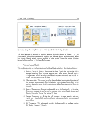 2.1 EnOcean Technology                                                                      10




Figure 2.1.2: Energy Harvesting Wireless Sensor Solution from EnOcean Technology. [Enoc3]


The basic principle of working of a sensor wireless module is shown in figure 2.1.2. This
framework is divided into two specific modules, the Wireless Sensor Module and the Wire-
less System Module which together combine to build up the Energy harvesting Wireless
Sensor Solution defined by EnOcean Technology.


         Wireless Sensor Module :
This module consists of five basic technical building blocks which are described as follows:
          1) Energy Convertor /Energy Harvesting Devices: This is the process by which
             energy is derived from external sources (e.g., solar power, thermal energy,
             wind energy, salinity gradients, and kinetic energy), captured, and stored for
             small, wireless autonomous devices.
          2) Microcontroller: This is used to utilize the embedded functionality behaviour of
             the wireless sensor module. This includes the processing and controlling of the
             devices depending upon the information received and also transmitted from the
             module.
          3) Energy Management: This sub-module adds up to the functionality of the wire-
             less sensor module, it can be used to manage other sensor based devices and
             Energy Converter/ Energy Harvesting Devices.
          4) Sensor: This sensor is a device that will measure a physical quantity and con-
             vert it into a signal which can be read by the microcontroller for processing and
             controlling.
          5) RF Transceiver: This sub module provides the functionality to send and receive
             RF (Radio Frequency) Signals.
 