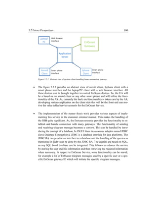 5.2 Future Perspectives                                                                   100




        Figure 5.2.2: Abstract view of various client handling home automation gateway.


       The figure 5.2.2 provides an abstract view of anroid client, I-phone client with a
        smart phone interface and the laptop/PC client with a web browser interface. All
        these devices can be brought together to control EnOcean devices. So, the UA will
        be a based on an anroid client or any other smart phone and will utilize the func-
        tionality of the AS. As, currently the back end functionality is taken care by the AS,
        developing various application on the client side that will be the front end can mo-
        tive the value added service scenario for the EnOcean Service.


       The implementation of the master thesis work provides various aspects of imple-
        menting this service in the customer oriented manner. This makes the handling of
        the SBB quite significant. As, the Enocean resource provides the functionality to es-
        tablish and handle connection with many gateways. The functionality of sending
        and receiving telegram message becomes a concern. This can be handled by intro-
        ducing the concept of a database. In JSLEE there is a resource adaptor named JDBC
        (Java Database Connectivity), JDBC is a database interface for java platforms. The
        JDBC RA can provide an interface to a database and the handling of the queries as
        mentioned in [Jdbr] can be done by the JDBC RA. The queries are based on SQL,
        so any SQL based database can be integrated. This follows to enhance the service
        by storing the user specific information and then retrieving the required information
        when necessary. In respect to EnOcean Service, some functionality can be stored,
        for example a list of EnOcean telegram messages used by a specific user or a spe-
        cific EnOcean gateway ID which will initiate the specific telegram messages.
 