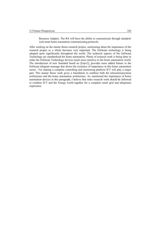 5.2 Future Perspectives                                                                102

        Resource Adaptor. The RA will have the ability to communicate through standard-
        ized smart home automation communicating protocols.
After working on the master thesis research project, mentioning about the importance of the
research project as a whole becomes very important. The EnOcean technology is being
adopted quite significantly throughout the world. The technical aspects of the EnOcean
Technology are standardized for home automation. Plenty of research work is being done to
make the EnOcean Technology devices much more intuitive to the home automation world.
The introduction of new Standard based on [Eepv2], provides more added feature to the
EnOcean telegram message that shows the existence of importance in this home automation
sector. For making a complete controlling and monitoring platform ICT will play a major
part. This master thesis work gives a foundation to combine both the telecommunication
architecture and the home automation architecture. As, mentioned the importance of home
automation devices in this paragraph, I believe that more research work should be followed
to combine ICT and the Energy world together for a complete smart grid and ubiquitous
experience.
 