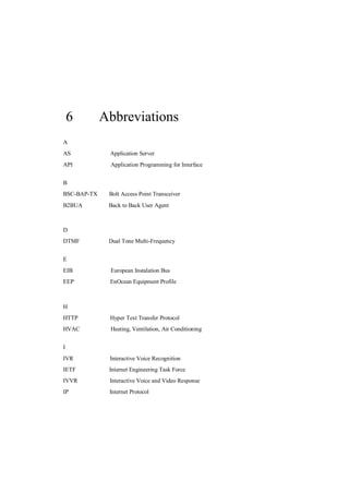 6        Abbreviations
A
AS            Application Server
API           Application Programming for Interface


B
BSC-BAP-TX    Bolt Access Point Transceiver
B2BUA         Back to Back User Agent



D
DTMF          Dual Tone Multi-Frequency


E
EIB           European Instalation Bus
EEP           EnOcean Equipment Profile



H
HTTP          Hyper Text Transfer Protocol
HVAC          Heating, Ventilation, Air Conditioning


I
IVR           Interactive Voice Recognition
IETF          Internet Engineering Task Force
IVVR          Interactive Voice and Video Response
IP            Internet Protocol
 