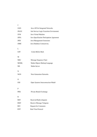 J
JAIN    Java API for Integrated Networks
JSLEE   Jain Service Logic Execution Environment
JVM     Java Virtual Machine
JSPA    Java Specification Participation Agreement
JMX     Java Management Extensions
JDBC    Java Database Connectivity


L
LBT      Listen Before Back


M
MSC     Message Sequence Chart
MOML    Media Objects Markup Language
MS      Media Server


N
NGN     Next Generation Networks


O
OSI     Open Systems Interconnection Model


P
PBX     Private Branch Exchange


R
RRT     Received Radio telegram
RMT     Receive Message Telegram
RFC     Request for Comments
RTP     Real Time Protocol
 