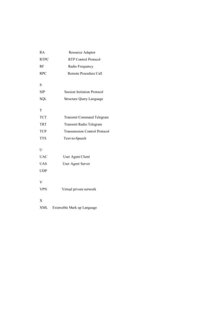 RA               Resource Adaptor
RTPC            RTP Control Protocol
RF              Radio Frequency
RPC             Remote Procedure Call


S
SIP           Session Initiation Protocol
SQL           Structure Query Language


T
TCT           Transmit Command Telegram
TRT           Transmit Radio Telegram
TCP          Transmission Control Protocol
TTS          Text-to-Speech


U
UAC          User Agent Client
UAS          User Agent Server
UDP


V
VPN         Virtual private network


X
XML    Extensible Mark up Language
 