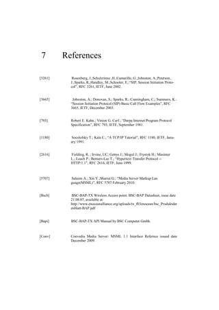 7       References

[3261]     Rosenberg, J.;Schulzrinne ,H.;Camarillo, G.;Johnston, A.;Peterson,
           J.;Sparks, R.;Handley, M.;Schooler, E.;“SIP: Session Initiation Proto-
           col”, RFC 3261, IETF, June 2002.


[3665]      Johnston, A.; Donovan, S.; Sparks, R.; Cunningham, C.; Summers, K.:
           “Session Initiation Protocol (SIP) Basic Call Flow Examples”, RFC
           3665, IETF, December 2003.


[793]      Robert E. Kahn.; Vinton G. Cerf.; “Darpa Internet Program Protocol
           Specification”, RFC 793, IETF, September 1981.


[1180]     Socolofsky T.; Kale C.; “A TCP/IP Tutorial”, RFC 1180, IETF, Janu-
           ary 1991.


[2616]     Fielding, R. ; Irvine, UC; Gettys J.; Mogul J.; Frystyk H.; Masinter
           L.; Leach P.; Berners-Lee T.; “Hypertext Transfer Protocol --
           HTTP/1.1”, RFC 2616, IETF, June 1999.



[5707]     Saleem A.; Xin Y.;Sharrat G.; “Media Server Markup Lan
           guage(MSML)”, RFC 5707 February 2010.


[Bscb]     BSC-BAP-TX Wireless Access point: BSC-BAP Datasheet, issue date
           21.08.07, available at
           http://www.enoceanalliance.org/uploads/tx_f03enocean/bsc_Produktdat
           enblatt-BAP.pdf


[Bapi]     BSC-BAP-TX API Manual by BSC Computer Gmbh.



[Conv]     Convedia Media Server: MSML 1.1 Interface Refernce issued date
           December 2009.
 