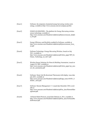 [Enoc1]   EnOcean- the originator of patented energy harvesting wireless tech-
          nology, available at http://www.enocean.com/en/company-profile/


[Enoc2]   ENOCEAN DOLPHIN - The platform for Energy Harvesting wireless
          sensor technology, available at
          http://www.enocean.com/fileadmin/redaktion/pdf/press/enocean_dolphi
          n_EN.pdf


[Enoc3]   Energy Efficiency and flexibility enabled by EnOcean, available at
          http://www.enocean.com/fileadmin/redaktion/pdf/press/enocean_hvac_
          en.pdf


[Enoc4]   EnOcean Technology- Energy Harvesting Wireless, Issued on July
          2011, available at
          http://www.enocean.com/fileadmin/redaktion/pdf/white_paper/WP_En
          Ocean_Technology_en_Jul11.pdf


[Enoc5]   Wireless Sensor Solutions for Home & Building Automation, issued on
          August 10, 2007, available at
          http://www.enocean.com/fileadmin/redaktion/pdf/white_paper/wp_sens
          ors_for_automation.pdf



[Enoc6]   EnOcean: Smart Ack Bi-directional Thermostat with display, issue date
          july 2011, available at
          http://www.enocean.com/fileadmin/redaktion/pdf/app_notes/AN501_S
          MART_ACK.pdf.


[Enoc7]   EnOcean: Remote Management 1.7, issued date December 2010, avail-
          able at
          http://www.enocean.com/fileadmin/redaktion/pdf/tec_docs/RemoteMan
          agement.pdf.


[Enoc8]   EnOcean Radio Protocol, issued date February 8, 2011, available at
          http://www.enocean.com/fileadmin/redaktion/pdf/tec_docs/EnOceanRa
          dioProtocol.pdf
 