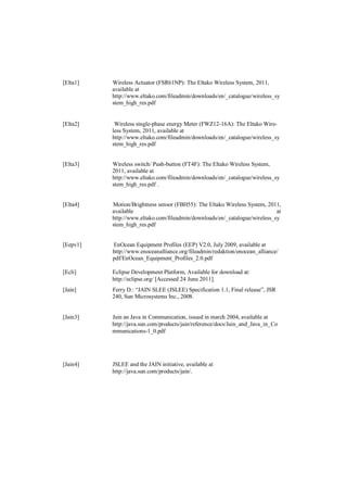 [Elta1]   Wireless Actuator (FSR61NP): The Eltako Wireless System, 2011,
          available at
          http://www.eltako.com/fileadmin/downloads/en/_catalogue/wireless_sy
          stem_high_res.pdf


[Elta2]    Wireless single-phase energy Meter (FWZ12-16A): The Eltako Wire-
          less System, 2011, available at
          http://www.eltako.com/fileadmin/downloads/en/_catalogue/wireless_sy
          stem_high_res.pdf


[Elta3]   Wireless switch/ Push-button (FT4F): The Eltako Wireless System,
          2011, available at
          http://www.eltako.com/fileadmin/downloads/en/_catalogue/wireless_sy
          stem_high_res.pdf .


[Elta4]   Motion/Brightness sensor (FBH55): The Eltako Wireless System, 2011,
          available                                                         at
          http://www.eltako.com/fileadmin/downloads/en/_catalogue/wireless_sy
          stem_high_res.pdf


[Eepv1]   EnOcean Equipment Profiles (EEP) V2.0, July 2009, available at
          http://www.enoceanalliance.org/fileadmin/redaktion/enocean_alliance/
          pdf/EnOcean_Equipment_Profiles_2.0.pdf

[Ecli]    Eclipse Development Platform, Available for download at:
          http://eclipse.org/ [Accessed 24 June 2011].
[Jain]    Ferry D.: “JAIN SLEE (JSLEE) Specification 1.1, Final release”, JSR
          240, Sun Microsystems Inc., 2008.


[Jain3]   Jain an Java in Communication, issued in march 2004, available at
          http://java.sun.com/products/jain/reference/docs/Jain_and_Java_in_Co
          mmunications-1_0.pdf




[Jain4]   JSLEE and the JAIN initiative, available at
          http://java.sun.com/products/jain/.
 