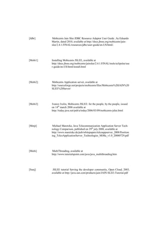 [Jdbr]    Mobicents Jain Slee JDBC Resource Adaptor User Guide , by Eduardo
          Martin, dated 2010, available at http://docs.jboss.org/mobicents/jain-
          slee/2.4.1.FINAL/resources/jdbc/user-guide/en-US/html/.




[Mobi1]   Installing Mobicents JSLEE, available at
          http://docs.jboss.org/mobicents/jainslee/2.4.1.FINAL/tools/eclipslee/use
          r-guide/en-US/html/install.html




[Mobi2]   Mobicents Application server, available at
          http://sourceforge.net/projects/mobicents/files/Mobicents%20JAIN%20
          SLEE%20Server/




[Mobi3]   Ivanov Ivelin, Mobicents JSLEE: for the people, by the people, issued
          on 14th march 2006 available at
          http://today.java.net/pub/a/today/2006/03/09/mobicents-jslee.html




[Mmjt]     Michael Maretzke, Java Telecommunication Application Server Tech-
          nology Comparison, published on 29th july 2008, available at
          http://www.maretzke.de/pub/whitepapers/telcoappserver_2008/Position
          ing_TelcoApplicationServer_Technologies_MiMa_v1.0_20080729.pdf




[Multi]   MultiThreading, available at
          http://www.tutorialspoint.com/java/java_multithreading.htm




[Sunj]     JSLEE tutorial Serving the developer community, Open Cloud, 2003,
          available at http://java.sun.com/products/jain/JAIN-SLEE-Tutorial.pdf
 