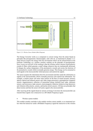 2.1 EnOcean Technology                                                                         11




Figure 2.1.3: Wireless Sensor Module (Block Diagram)


The Energy Converter works as a component to convert energy from the nature based on
principles like piezogenerator, thermocouples, solar cells etc. as mentioned in chapter 2.1.2.
These devices acquire the energy from the environment which can be utilized based on the
EnOcean Technology e.g. wireless switches working on the principle of piezogenerator.
Now, to give an overview of the working is that the wireless switch consists of piezoelectric
crystals or fibers which generate a small voltage whenever they are mechanically deformed.
It changes the surface temperature of the piezoelectric crystals and excites the electrons of
the piezoelectric crystals which eventually generate energy. This Energy can be consumed to
send signals to the microcontroller which processes and controls the signals.
The sensor acquires the information from the environment and then sends this information as
signals to the microcontroller which eventually processes and controls the information. For
example, a motion sensor will sense some motion on the base of sound (acoustic sensors),
opacity (optical and infrared sensors and video image processors), geomagnetism (magnetic
sensors, magnetometers), reflection of transmitted energy (infrared laser radar, ultrasonic
sensors, and microwave radar sensors), electromagnetic induction (inductive-loop detectors),
and vibration (tribo-electric, seismic, and inertia-switch sensors). All these are principles that
detect motion and then the sensor will send a signal to the microcontroller.
After receiving all the signals based on sensors or Energy Converters the microcontroller can
transmit these signals over a transceiver as a RF (Radio Frequency) signal.


         Wireless system module:
This module actually concludes to the module wireless sensor module, so as mentioned ear-
lier when the transceiver sends a RF(Radio Frequency) signal the transceiver at the wireless
 