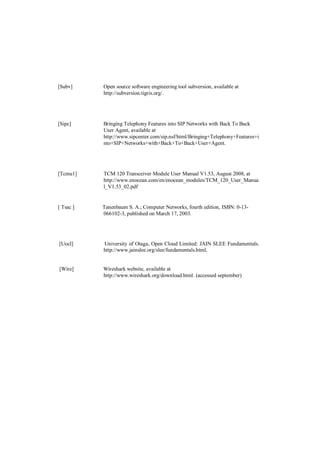 [Subv]     Open source software engineering tool subversion, available at
           http://subversion.tigris.org/.




[Sipc]     Bringing Telephony Features into SIP Networks with Back To Back
           User Agent, available at
           http://www.sipcenter.com/sip.nsf/html/Bringing+Telephony+Features+i
           nto+SIP+Networks+with+Back+To+Back+User+Agent.




[Tcmu1]    TCM 120 Transceiver Module User Manual V1.53, August 2008, at
           http://www.enocean.com/en/enocean_modules/TCM_120_User_Manua
           l_V1.53_02.pdf


[ Tsac ]   Tanenbaum S. A.; Computer Networks, fourth edition, ISBN: 0-13-
           066102-3, published on March 17, 2003.




[Uocl]     University of Otaga, Open Cloud Limited: JAIN SLEE Fundamentals.
           http://www.jainslee.org/slee/fundamentals.html,


[Wire]     Wireshark website, available at
           http://www.wireshark.org/download.html. (accessed september)
 