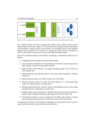 2.1 EnOcean Technology                                                                                     13




Figure 2.1.4: The complete abstract-level overview of the wireless Energy Harvesting EnOcean Technology.


The complete abstract view after combining the wireless sensor module and the wireless
system module can be seen in figure 2.1.4 which shows how Energy converters and Sensors
can be utilized to create an action on the actuator. So concluding with the same idealistic
approach some examples can be viewed. For example any motion sensor can produce an
action on the actuator to make some event like controlling the heating system.
Some of the important features of the EnOcean Technology as mentioned in [Enoc3] are as
follows:
     A highly optimized automation and controlling solution.
     Easy to integrate components, for example Energy converters, energy management &
      radio modules, system & communication software.
     Radio modules without batteries: The required operating energy is typ. 50 μWs per
      radio telegram only.
     Operating energy is generated by pressure, movements, light, temperature, vibration,
      rotation, etc.
     High transmission range: Up to 300 m outdoor up to 30 m indoor.
     Minimal emission energy: Less than the spark radiation of a conventional light
      switch, one million times less a mobile phone.
     Reliable signal transmission, suited for systems with hundreds of sensors (since signal
      transmission time is a thousand of a second only)
     Reliable against external disturbances: Repeated radio signal transmission delayed at
      random, using of regulated frequency ranges approved for pulsed signals only
     Prearranged transmitter to receiver assignment: Four billion code numbers are fixed,
      easy learning procedure (push receiver learn button and activate transmitters)
Considering all the aspects of the EnOcean Technology, the most specific feature is the En-
ergy Harvesting Concept to control home automation devices.
 