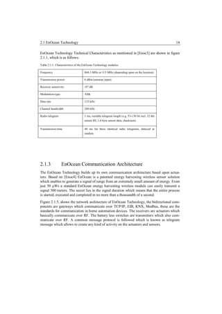 2.1 EnOcean Technology                                                                            14

EnOcean Technology Technical Characteristics as mentioned in [Enoc3] are shown in figure
2.1.1, which is as follows:
Table 2.1.1: Characteristics of the EnOcean Technology modules.

Frequency                          868.3 MHz or 315 MHz (depending upon on the location)

Transmission power:                6 dBm (antenna input)

Receiver sensitivity:              -97 dB

Modulation type:                   ASK

Data rate                          125 kHz

Channel bandwidth                  280 kHz

Radio telegram                     1 ms, variable telegram length (e.g. 53-130 bit incl. 32 Bit
                                   sensor ID, 1-4 byte sensor data, checksum)

Transmission time                  40 ms for three identical radio telegrams, delayed at
                                   random




2.1.3              EnOcean Communication Architecture
The EnOcean Technology builds up its own communication architecture based upon actua-
tors. Based on [Enoc4] EnOcean is a patented energy harvesting wireless sensor solution
which enables to generate a signal of range from an extremely small amount of energy. From
just 50 μWs a standard EnOcean energy harvesting wireless module can easily transmit a
signal 300 meters. The secret lies in the signal duration which means that the entire process
is started, executed and completed in no more than a thousandth of a second.
Figure 2.1.5, shows the network architecture of EnOcean Technology, the bidirectional com-
ponents are gateways which communicate over TCP/IP, EIB, KNX, Modbus, these are the
standards for communication in home automation devices. The receivers are actuators which
basically communicate over RF. The battery less switches are transmitters which also com-
municate over RF. A common message protocol is followed which is known as telegram
message which allows to create any kind of activity on the actuators and sensors.
 
