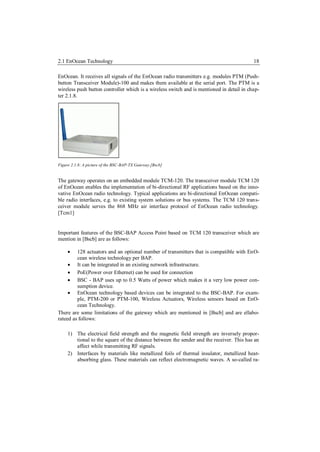 2.1 EnOcean Technology                                                                     18

EnOcean. It receives all signals of the EnOcean radio transmitters e.g. modules PTM (Push-
button Transceiver Module)-100 and makes them available at the serial port. The PTM is a
wireless push button controller which is a wireless switch and is mentioned in detail in chap-
ter 2.1.8.




Figure 2.1.8: A picture of the BSC-BAP-TX Gateway.[Bscb]


The gateway operates on an embedded module TCM-120. The transceiver module TCM 120
of EnOcean enables the implementation of bi-directional RF applications based on the inno-
vative EnOcean radio technology. Typical applications are bi-directional EnOcean compati-
ble radio interfaces, e.g. to existing system solutions or bus systems. The TCM 120 trans-
ceiver module serves the 868 MHz air interface protocol of EnOcean radio technology.
[Tcm1]


Important features of the BSC-BAP Access Point based on TCM 120 transceiver which are
mention in [Bscb] are as follows:

        128 actuators and an optional number of transmitters that is compatible with EnO-
         cean wireless technology per BAP.
      It can be integrated in an existing network infrastructure.
      PoE(Power over Ethernet) can be used for connection
      BSC - BAP uses up to 0.5 Watts of power which makes it a very low power con-
         sumption device.
      EnOcean technology based devices can be integrated to the BSC-BAP. For exam-
         ple, PTM-200 or PTM-100, Wireless Actuators, Wireless sensors based on EnO-
         cean Technology.
There are some limitations of the gateway which are mentioned in [Bscb] and are ellabo-
rateed as follows:

     1) The electrical field strength and the magnetic field strength are inversely propor-
        tional to the square of the distance between the sender and the receiver. This has an
        affect while transmitting RF signals.
     2) Interfaces by materials like metallized foils of thermal insulator, metallized heat-
        absorbing glass. These materials can reflect electromagnetic waves. A so-called ra-
 