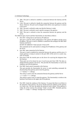 2.1 EnOcean Technology                                                                         20

    2) 2001: This port is utilized to establish a connection between the Gateway and the
         Server.
    3) 2100: This port is utilized to handle the connection between the gateway and the
         Server. However, this port can be changed which allows more gateways to connect
         to the server.
    4) 2003: This port is utilized to make sure that the Gateway is ready.
    5) 2005: This port is utilized to send a specific message to the gateway.
    6) 2002: This port is utilized to close the connection between the gateway and the
         server.
The different types of ports and their functionality are described as follows:
     Port 2010 : Setting Server and Gateway IP-addresses
         This port is used for initial configuration of the gateway IP-address and the server
         IP-address. This port is used to establish a connection and configure the BSC-BAP
         Gateway and Server.
         SETIP#<IP-ADRESS>#<Sub network>#<Server-IP>
         This command can be used anytime to change the IP-addresses of the gateway and
         the server.
     Port 2001: open connection for the Gateway
         This port is used to establish the connection between the gateway and the server. It
         means gateway is trying to connect to the port 2001 of the server in a cyclic way,
         each 10 seconds.
     Ports from 2100: the transfer ports on the Server for receiving the telegrams from
         the Gateway
         These ports are to be chosen by user. It can be any port from 2100. The data ex-
         change between gateway and server. This provides the functionality to receive the
         telegrams sent from the gateway.
     Port 2002: Send control commands to the Gateway
         This port provides the functionality for server to send controlling commands for
         disconnecting from gateway and to reset the gateway.
         >>>>byebye<<<< (String)
         This string is used to close the connection between the gateway and the Server
         >>>>>reset<<<<<< (String)
         This string is used to reset or restart the gateway. This functionality is similar to the
         hardware reset button on the upper side of the gateway

        Port 2003: check the readiness of the Gateway. To ensure that there is no failure in
         the operation of the gateway, the server should verify the readiness of the gateway
         in a cyclic way. The user can define the period of cyclic checks. If the gateway is
         ready, the server receives the message “ready” on port 2003. Normally gateway
         send “>>>>ready>>>>(String)” message every 10 seconds.
 