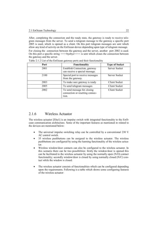 2.1 EnOcean Technology                                                                    22

After, completing the connection and the ready state, the gateway is ready to receive tele-
gram messages from the server. To send a telegram message to the gateway a specific port
2005 is used, which is opened as a client. On this port telegram messages are sent which
allow any kind of activity on the EnOcean device depending upon type of telegram message.
For closing the connection between the gateway and the server, another port 2002 is used.
On this port a specific string >>>>byebye<<<< is sent which closes the connection between
the gateway and the server.
Table 2.1.2 List of the EnOcean gateway ports and their functionality
            Port                           Functionality               Type of Socket
            2001                 Establish Connection, gateway          Server Socket
                                 can receive a special message.
            2100                 Special port to receive messages       Server Socket
                                 from the gateway.
            2003                 To make sure gateway is ready          Client Socket
            2005                 To send telegram messages              Client Socket
            2002                 To send message for closing            Client Socket
                                 connection or resetting connec-
                                 tion.




2.1.6         Wireless Actuator
The wireless actuator [Elta1] is an impulse switch with integrated functionality to the EnO-
cean communication architecture. Some of the important features as mentioned in related to
the devices are mentioned below:

       The universal impulse switching relay can be controlled by a conventional 230 V
        AC control switch.
       35 wireless pushbuttons can be assigned to the wireless actuator. The wireless
        pushbuttons are configured by using the learning functionality of the wireless actua-
        tor.
       Wireless window/door contacts can also be configured to the wireless actuator. In
        this scenario there can be two possibilities: firstly the window/door is opened this
        can be facilitated to the wireless actuator by using the normally open (N/O) contact
        functionality; secondly window/door is closed by using normally closed (N/C) con-
        tact while the window is closed.

       The wireless actuator consists of functionalities which can be configured depending
        upon the requirements. Following is a table which shows some configuring features
        of the wireless actuator:
 