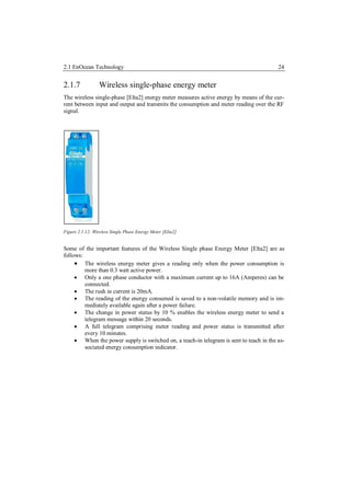 2.1 EnOcean Technology                                                                   24


2.1.7            Wireless single-phase energy meter
The wireless single-phase [Elta2] energy meter measures active energy by means of the cur-
rent between input and output and transmits the consumption and meter reading over the RF
signal.




Figure 2.1.12: Wireless Single Phase Energy Meter [Elta2]


Some of the important features of the Wireless Single phase Energy Meter [Elta2] are as
follows:
      The wireless energy meter gives a reading only when the power consumption is
         more than 0.3 watt active power.
      Only a one phase conductor with a maximum current up to 16A (Amperes) can be
         connected.
      The rush in current is 20mA.
      The reading of the energy consumed is saved to a non-volatile memory and is im-
         mediately available again after a power failure.
      The change in power status by 10 % enables the wireless energy meter to send a
         telegram message within 20 seconds.
      A full telegram comprising meter reading and power status is transmitted after
         every 10 minutes.
      When the power supply is switched on, a teach-in telegram is sent to teach in the as-
         sociated energy consumption indicator.
 