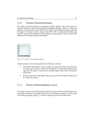 2.1 EnOcean Technology                                                                     25


2.1.8            Wireless Switch/Push-button
The wireless switch/push-button as mentioned in [Elta3], operates with in the access net-
work. RF signals are used for the transmission of telegram messages. Figure 2.1.13 shows an
example of a single rocker switch which can be used to send telegram messages within the
RF signal. The wireless switch is based on the PTM -100. As, mentioned in [Ptms], this
module is based on the principle of electro-dynamic energy transducer, which sends out RF
signals when the button is pressed and released.




Figure 2.1.13: Wireless Switch/Push Button [Elta1]


Important features of the wireless push button [Elta3] are as follows:
         The Wireless push-buttons with one rocker, one rocker push button means that only
          one button can be used to evaluate the functionality of transmitting telegram mes-
          sages over RF signals. It transmits two evaluable signals: press rocker up and press
          rocker down.
         Wireless push-buttons with double rocker can transmit four evaluable signals: press
          two rockers up or down.



2.1.9            Wireless Motion/brightness sensor

The wireless motion sensor [Elta4] operates within the access network of the EnOcean com-
munication architecture, this enables the device to send telegram messages over RF signals
to the EnOcean gateway. Figure 2.1.14 shows a figure of the wireless motion sensor.
 
