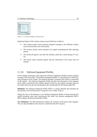 2.1 EnOcean Technology                                                                      26




Figure 2.1.14: Wireless Brightness/ Motion Sensor


Important features of the wireless motion sensor [Elta4] are as follows:
         The wireless motion sensor transmits telegram messages to the EnOcean wireless
          access network after every 100 seconds.
         The wireless motion sensor transmits two signals instantaneously after detecting
          motion.
         The switch-off signal is sent after the off delay which has a fixed setting of 1 min-
          ute.
         The motion sensor transmits signals with the information of the status every 20
          minutes.




2.1.10           EnOcean Equipment Profiles
In this chapter, information with respect the EnOcean Equipments Profiles and the telegram
messages will be provided. The EnOcean Equipment profile is a specification on which tele-
gram messages can be created. The telegram message is message stack which is transmitted
on RF signals. The EnOcean Equipment Profile provides the information of the telegram
stack which is described in this chapter. Based on [Eepv1], the telegram message stack can
be created which can provide functionalities like turning light ON and turning light OFF.

Definition: The EnOcean Equipment Profile (EEP) is a unique identifier that describes the
functionality of an EnOcean device irrespective of its vendor. [Eepv1]

During the time of development a new EnOcean Equipment Profile is being released, this
profile introduces some more functionality like Smart Ack, Remote management (RPC),
MSC telegram, Bi-directional profiles (4 BS).

New Definition: The ERP specification defines the structure of the entire radio telegram.
The user data embedded in this structure is defined by the EEP. [Eepv2]
 
