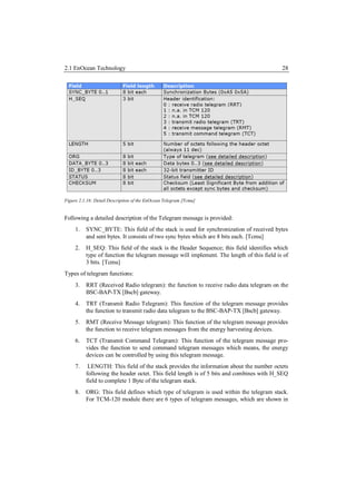 2.1 EnOcean Technology                                                                     28




Figure 2.1.16: Detail Description of the EnOcean Telegram [Tcmu]


Following a detailed description of the Telegram message is provided:
     1.   SYNC_BYTE: This field of the stack is used for synchronization of received bytes
          and sent bytes. It consists of two sync bytes which are 8 bits each. [Tcmu]
     2.   H_SEQ: This field of the stack is the Header Sequence; this field identifies which
          type of function the telegram message will implement. The length of this field is of
          3 bits. [Tcmu]
Types of telegram functions:
     3.   RRT (Received Radio telegram): the function to receive radio data telegram on the
          BSC-BAP-TX [Bscb] gateway.
     4.   TRT (Transmit Radio Telegram): This function of the telegram message provides
          the function to transmit radio data telegram to the BSC-BAP-TX [Bscb] gateway.
     5.   RMT (Receive Message telegram): This function of the telegram message provides
          the function to receive telegram messages from the energy harvesting devices.
     6.   TCT (Transmit Command Telegram): This function of the telegram message pro-
          vides the function to send command telegram messages which means, the energy
          devices can be controlled by using this telegram message.
     7.    LENGTH: This field of the stack provides the information about the number octets
          following the header octet. This field length is of 5 bits and combines with H_SEQ
          field to complete 1 Byte of the telegram stack.
     8.   ORG: This field defines which type of telegram is used within the telegram stack.
          For TCM-120 module there are 6 types of telegram messages, which are shown in
 